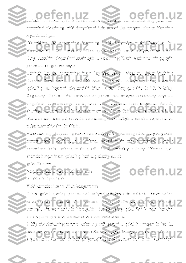 portreti"   ni   misol   qilib   keltirish   mumkin,   bu   erda   qahramonlarning   juda   real
portretlari  o'zlarining ichki   dunyolarini   juda  yaxshi   aks  ettirgan,  ular  qalblarining
ziyofati bo'lgan.
Ikkinchidan,   bu   portretning   insonning   ichki   dunyosiga   ta'siri.   Masalan,   bu
Veresaevning   "Ona"   qissasida   bosh   qahramonning   ichki   dunyosini   va   uning
dunyoqarashini o'zgarishini tasvirlaydi, u Rafaelning "Sistin Madonna" ning ajoyib
portretini ko'rganidan keyin.
Uchinchidan,   bu   portretning   inson   hayotiga   ta'siri.   Masalan,   Oskar   Vildning
"Dorian   Grey   portreti".   Bazil   Xollvud   tomonidan   chizilgan   portret,   o'zining
go'zalligi   va   hayotini   o'zgartirishi   bilan   Dorian   Greyga   oshiq   bo'ldi.   Nikolay
Gogolning   "Portret".   Pul   beruvchining   portreti   uni   chizgan   rassomning   hayotini
o'zgartirdi.   U   monastirga   bordi,   uzoq   vaqt   davomida   rasm   chizmadi.   Portret,
shuningdek, uning egasi bo'lgan odamlarni aqldan ozdirdi. Rassom Chartkov juda
iste'dodli edi, lekin pul sotuvchi portretining ta'siri tufayli u san'atni o'zgartirdi va
pulga rasm chizishni boshladi.
Veresaevning "Raqobat" qissasi shuni isbotlaydiki, insonning ichki dunyosi yaxshi
portret   orqali   uzatiladi,   u   odamlarga   yaxshi   ta'sir   etuvchi   chiroyli   qizning
portretidan   ko'ra   ko'proq   ta'sir   qiladi.   Bu   Zabolotskiy   o'zining   "Yomon   qiz"
she'rida bergan inson go'zalligi haqidagi abadiy savol:
go'zallik nima
Nega odamlar uni xudo deb atashadi?
Bo'shliq bo'lgan idish
Yoki kemada olov miltillab ketayaptimi?
Ilohiy   go'zal   qizning   portreti   uni   ko'rganlarni   hayratda   qoldirdi.   Rasm   uning
ko'zlarini   ko'r   qildi   va   ular   rasmdan   ajralib,   atrofga   qarashganda,   hammasi
qorong'i,  xira va  noaniq bo'lib  tuyuldi. Bunday  ilohiy  go'zallikni  ko'rgan  har  kim
o'z sevgiliga qaradi va uni xunuk va o'zini baxtsiz ko'rdi.
Oddiy   qiz   Zorkaning   portreti   ko'proq   yoqdi,   garchi   u   go'zal   bo'lmagan   bo'lsa-da,
lekin ichida go'zal edi va bu go'zallik Zorkaning qiyofasidagi ba'zi sharmandalikka
soya solardi. Rasmdan chiqadigan yorug'lik yumshoq, quvnoq, iliq edi. Rasm meni 