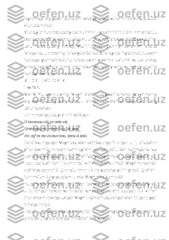 hayotimdagi eng yaxshi daqiqalarni eslashga undadi va har bir qiz Zorkada xuddi
shu nurda porladi.
Shunday qilib, portret adabiyotda muhim rol o'ynashini bilib oldim. Birinchidan, u
asar qahramonini yaxshiroq tushunish, uni muallifning tasavvurida tasavvur qilish
uchun   kerak   (adabiy   portret).   Muallif   portretni   asarning   "qahramoni"   sifatida
ishlatganda, u portretning funktsiyalaridan kundalik hayotda foydalanadi, bu asarni
haqiqatga   yaqinlashtiradi,   bu   nafaqat   asarni   yaxshiroq   tushunish   va   tushunishga
yordam   beradi,   balki   portret   orqali   etkazilgan   haqiqiy   san'at   va   haqiqiy   go'zallik
haqidagi savollarga ham ta'sir qiladi.
KITOB HERO PORTRITI
1 variant
Men M. Yu.Lermontovning "Mtsyri" she'rini juda yaxshi ko'raman. Mtsyri mening
eng   sevimli   adabiy   qahramonim.   U   chindan   ham   erkinlikni   sevgan   va   buning
uchun kurashgan.
Uni monastirga juda yosh olib kelishgan:
U taxminan olti yoshda edi;
Uyatchang va yovvoyi tog'lar kabi
Va zaif va moslashuvchan, qamish kabi.
Ozodlikka o'rgangan Mtsyri asta-sekin asirlikka o'rganib qolgan. U "... allaqachon
yillar   davomida   monastir   nazrini   aytishni   xohlagan   edi",   lekin   kutilmaganda   kuz
oqshomida   yigit   g'oyib   bo'ldi.   Tinchlikda   yashay   olmadi   -   u   uyda   qayg'uli   edi.
Hatto odat kuchi ham "o'z tomonida" xohishini bostira olmadi. Mtsyri monastirdan
qochishga qaror qildi. Qorong'u o'rmon o'z ona yurtlariga yo'lini yopadi. Qochish -
bu noma'lum dunyoga qadam. U erda Mtsyri nima kutmoqda?
Bu qahramon bolaligidan orzu qilgan "tashvishlar va janglarning ajoyib dunyosi",
u   "to'ldirilgan   narsalar   va   ibodatlar   kamerasidan"   qochib   qutulgan.   O'z   xohishi
bilan emas monastirga tushgan Mtsyri "odamlar burgut singari erkin bo'lgan joyga"
borishga intiladi.
Ertalab   u   nimaga   intilayotganini   ko'rdi:   “...   Ekin   maydonlari.   Tog'lar   toj   bilan
qoplangan, "aylana raqsidagi birodarlar" kabi shovqinli. 