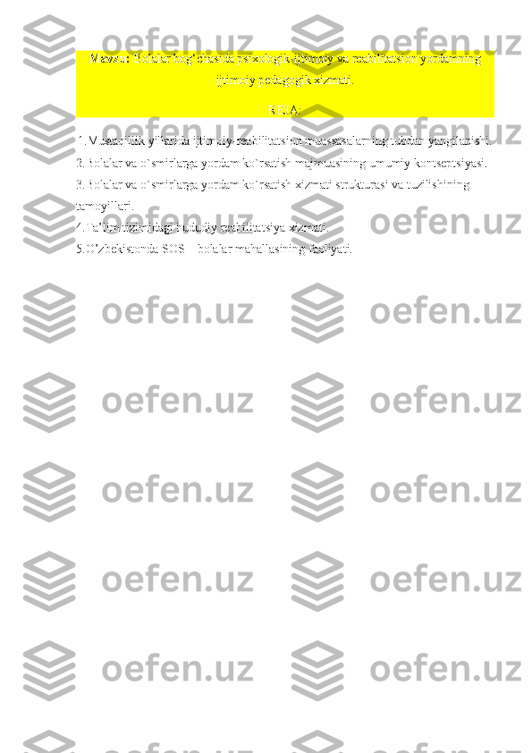 Mavzu:   Bolalar bog‘chasida psixologik-ijtim oiy va reabilitatsion yordamning
ijtimoiy pedagogik xizmati.
REJA: 
1. Mustaqillik yillarida ijtimoiy-reabilitatsion muassasalarning tubdan yangilanishi.  
2. Bolalar va o`smirlarga yordam ko`rsatish majmuasining umumiy kontseptsiyasi.
3. Bolalar va o`smirlarga yordam ko`rsatish xizmati strukturasi va tuzilishining 
tamoyillari.
4. Ta’lim tizimidagi hududiy reabilitatsiya xizmati.
5. O’zbekistonda  SOS  – bolalar mahallasining faoliyati.
   