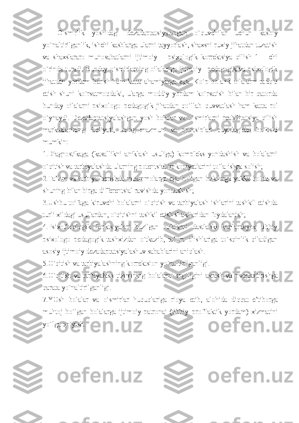 O`smirlik   yoshidagi   dezadaptatsiyalangan   o`quvchilar   uchun   kasbiy
yo`naltirilganlik, ishchi kasblarga ularni tayyorlash, shaxsni ruxiy jihatdan tuzatish
va   shaxslararo   munosabatlarni   ijtimoiy   –   psixologik   korrektsiya   qilish   1   –   chi
o`rinda turadi. Bunday o`smirlarning oilalariga ijtimoiy –pedagogik va psixologik
jihatdan   yordam   berish   ham   katta   ahamiyatga   ega.   Ko`p   bolalik   oilalarni   tadqiq
etish   shuni   ko`rsatmoqdaki,   ularga   moddiy   yordam   ko`rsatish   bilan   bir   qatorda
bunday   oilalarni   psixologo–pedagogik   jihatdan   qo`llab–quvvatlash   ham   katta   rol
o`ynaydi.   Dezadaptatsiyalashgan   yosh   bolalar   va   o`smirlarni   reabilitatsiya   qilish
markazlarining   faoliyati,   uning   mazmuni   va   printsiplari   quyidagicha   bo`lishi
mumkin:
1.Diagnostikaga   (kasallikni   aniklash   usuliga)   kompleks   yondashish   va   bolalarni
o`qitish va tarbiyalashda ularning potentsial imkoniyatlarini to`la ishga solish;
2.Ta’lim va tarbiya berishda muammolarga ega bo`lgan bolalarga yakka holda va
shuning bilan birga differentsial ravishda yondashish;
3.Ushbu  toifaga  kiruvchi   bolalarni  o`qitish  va  tarbiyalash   ishlarini   tashkil  etishda
turli xildagi usullardan, o`qitishni tashkil etish shakllaridan foydalanish;
4.Psixofiziologik   funktsiyalari   buzilgan   bolalarni   dastlabki   kunlardayoq   tibbiy
psixologo–pedagogik   tashxizdan   o`tkazib,   ta’lim   olishlariga   to`sqinlik   qiladigan
asosiy ijtimoiy dezadaptatsiyalashuv sabablarini aniqlash.
5.O`qitish va tarbiyalashning k o rr e ktsi o n yo`naltirilganligi.
6.O`qitish   va   tarbiyalash   tizimining   b o lalarni   s o g`ligini   asrash   va   riv o jlantirishga
qarata yo`naltirilganligi.
7.YOsh   b o lalar   va   o`smirlar   huquqlariga   ri o ya   etib,   al o hida   diqqat–e’tib o rga
muht o j   bo`lgan   b o lalarga   ijtim o iy   patr o naj   (tibbiy–pr o filaktik   yordam)   x izmatini
yo`lga qo`yish. 