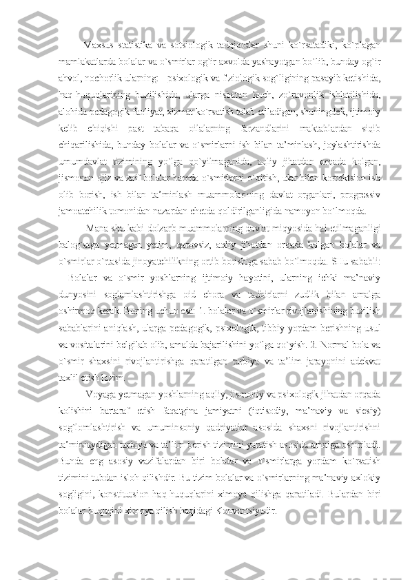 Maxsus   statistika   va   sotsiologik   tadqiqotlar   shuni   ko`rsatadiki,   ko`plagan
mamlakatlarda bolalar va o`smirlar og`ir axvolda yashayotgan bo`lib, bunday og`ir
ahvol, nochorlik ularning: - psixologik va fiziologik sog`ligining pasayib ketishida,
haq-huquqlarining   buzilishida,   ularga   nisbatan   kuch,   zo`ravonlik   ishlatilishida,
alohida pedagogik faoliyat, xizmat ko`rsatish talab etiladigan, shuningdek, ijtimoiy
kelib   chiqishi   past   tabaqa   oilalarning   farzandlarini   maktablardan   siqib
chiqarilishida,   bunday   bolalar   va   o`smirlarni   ish   bilan   ta’minlash,   joylashtirishda
umumdavlat   tizimining   yo`lga   qo`yilmaganida,   aqliy   jihatdan   orqada   kolgan,
jismonan ojiz va zaif bolalar hamda o`smirlarni o`qitish, ular bilan korrektsion ish
olib   borish,   ish   bilan   ta’minlash   muammolarining   davlat   organlari,   progressiv
jamoatchilik tomonidan nazardan chetda qoldirilganligida namoyon bo`lmoqda. 
  Mana shu kabi dolzarb muammolarning davlat miqyosida hal etilmaganligi
balog`atga   yetmagan   yetim,   qarovsiz,   aqliy   jihatdan   orqada   kolgan   bolalar   va
o`smirlar o`rtasida jinoyatchilikning ortib borishiga sabab bo`lmoqda. SHu sababli:
-   Bolalar   va   o`smir   yoshlarning   ijtimoiy   hayotini,   ularning   ichki   ma’naviy
dunyosini   soglamlashtirishga   oid   chora   va   tadbirlarni   zudlik   bilan   amalga
oshirmoq kerak. Buning uchun esa: 1. bolalar va o`smirlar rivojlanishining buzilish
sabablarini  aniqlash, ularga pedagogik, psixologik, tibbiy yordam  berishning usul
va vositalarini belgilab olib, amalda bajarilishini yo`lga qo`yish. 2. Normal bola va
o`smir   shaxsini   rivojlantirishga   qaratilgan   tarbiya   va   ta’lim   jarayonini   adekvat
taxlil etish lozim. 
 Voyaga yetmagan yoshlarning aqliy, jismoniy va psixologik jihatdan orqada
kolishini   bartaraf   etish   faqatgina   jamiyatni   (iqtisodiy,   ma’naviy   va   siesiy)
sog`lomlashtirish   va   umuminsoniy   qadriyatlar   asosida   shaxsni   rivojlantirishni
ta’minlaydigan tarbiya va ta’lim berish tizimini yaratish asosida amalga oshiriladi.
Bunda   eng   asosiy   vazifalardan   biri   bolalar   va   o`smirlarga   yordam   ko`rsatish
tizimini tubdan isloh qilishdir. Bu tizim bolalar va o`smirlarning ma’naviy-axlokiy
sogligini,   konstitutsion   haq-huquqlarini   ximoya   qilishga   qaratiladi.   Bulardan   biri
bolalar huquqini ximoya qilish haqidagi Konventsiyadir.  