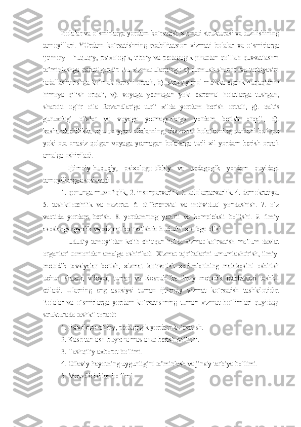 Bolalar va o`smirlarga yordam ko`rsatish xizmati strukturasi va tuzilishining
tamoyillari.   YOrdam   ko`rsatishning   reabilitatsion   xizmati   bolalar   va   o`smirlarga
ijtimoiy   -   huquqiy,   psixologik,   tibbiy   va   pedagogik   jihatdan   qo`llab   quvvatlashni
ta’minlashga qaratilgandir. Bu xizmat ularning : a) turmush sharoiti va tarbiyasini
jadallashtirishga ko`mak berishi orqali, b). shaxsiy mol mulkka egalik huquqlarini
himoya   qilish   orqali,   v).   voyaga   yetmagan   yoki   estremal   holatlarga   tushgan,
sharoiti   og`ir   oila   farzandlariga   turli   xilda   yordam   berish   orqali,   g).   qaltis
guruxdagi   oilalar   va   voyaga   yetmaganlarga   yordam   berish   orqali,   d).
kashandachilikka ruju qo`ygan oilalarning, ekstremal holatlarning qurboni bo`lgan
yoki   ota-onasiz   qolgan   voyaga   yetmagan   bolalarga   turli   xil   yordam   berish   orqali
amalga oshiriladi. 
  Ijtimoiy-huquqiy,   psixologo-tibbiy   va   pedagogik   yordam   quyidagi
tamoyillarga asoslanadi:
1. qonunga muvofiqlik, 2. insonparvarlik. 3. adolatparvarlik. 4. demokratiya.
5.   tashkilotchilik   va   nazorat.   6.   differentsial   va   individual   yondashish.   7.   o`z
vaqtida   yordam   berish.   8.   yordamning   yetarli   va   kompleksli   bo`lishi.   9.   ilmiy
asoslanganganlik va xizmat ko`rsatishda hududni xisobga olish. 
  Hududiy  tamoyildan  kelib  chiqqan  holda  xizmat  ko`rsatish  ma’lum   davlat
organlari tomonidan amalga oshiriladi. Xizmat tajribalarini umumlashtirish, ilmiy-
metodik   tavsiyalar   berish,   xizmat   ko`rsatish   xodimlarining   malakasini   oshirish
uchun   shaxar,   viloyat,   tuman   va   Respublika   ilmiy   metodik   markazlari   tashkil
etiladi.   Ularning   eng   asosiysi   tuman   ijtimoiy   xizmat   ko`rsatish   tashkilotidir.
Bolalar   va   o`smirlarga   yordam   ko`rsatishning   tuman   xizmat   bo`limlari   quyidagi
strukturada tashkil topadi:
1. Psixologo-tibbiy, pedagogik yordam ko`rsatish. 
2. Kasb tanlash buyicha maslahat berish bo`limi. 
3. Tashqiliy axborot bo`limi. 
4. Oilaviy hayotning uygunligini ta’minlash va jinsiy tarbiya bo`limi. 
5. Metodik ishlar bo`limi.  