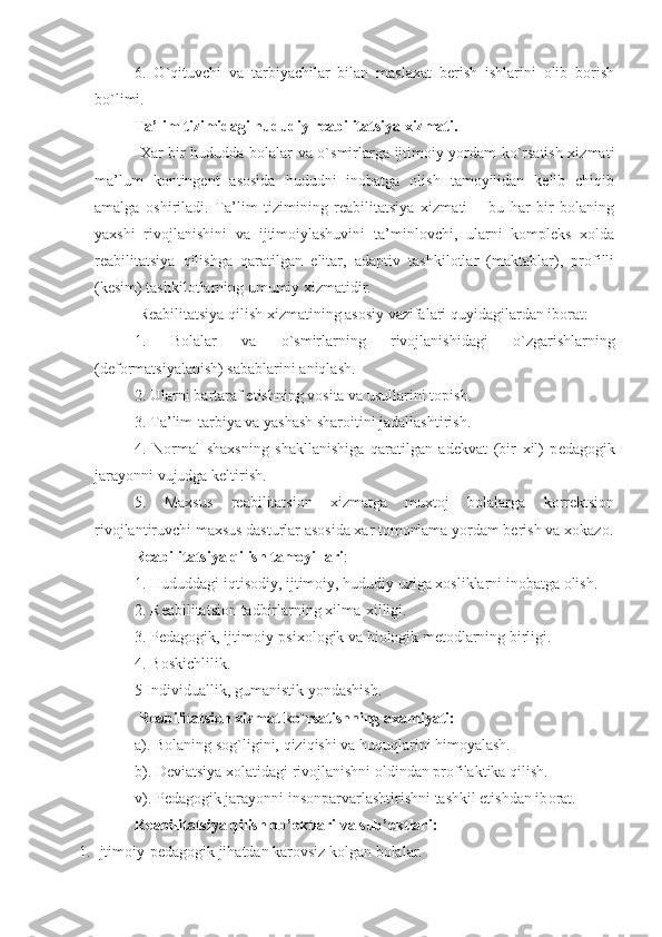 6.   O`qituvchi   va   tarbiyachilar   bilan   maslaxat   berish   ishlarini   olib   borish
bo`limi. 
Ta’lim tizimidagi hududiy reabilitatsiya xizmati.
  Xar bir hududda bolalar va o`smirlarga ijtimoiy yordam ko`rsatish xizmati
ma’lum   kontingent   asosida   hududni   inobatga   olish   tamoyilidan   kelib   chiqib
amalga   oshiriladi.   Ta’lim   tizimining   reabilitatsiya   xizmati   –   bu   har   bir   bolaning
yaxshi   rivojlanishini   va   ijtimoiylashuvini   ta’minlovchi,   ularni   kompleks   xolda
reabilitatsiya   qilishga   qaratilgan   elitar,   adaptiv   tashkilotlar   (maktablar),   profilli
(kesim) tashkilotlarning umumiy xizmatidir. 
 Reabilitatsiya qilish xizmatining asosiy vazifalari quyidagilardan iborat:
1.   Bolalar   va   o`smirlarning   rivojlanishidagi   o`zgarishlarning
(deformatsiyalanish) sabablarini aniqlash. 
2. Ularni bartaraf etishning v o sita va usullarini t o pish. 
3. Ta’lim-tarbiya va yashash shar o itini jadallashtirish. 
4.   N o rmal   sha x sning   shakllanishiga   qaratilgan   ad e kvat   (bir   x il)   p e dag o gik
jara yo nni vujudga k e ltirish. 
5.   Maxsus   reabilitatsion   xizmatga   muxtoj   bolalarga   korrektsion
rivojlantiruvchi maxsus dasturlar asosida xar tomonlama yordam berish va x o k azo .
Reabilitatsiya qilish tamoyillari :
1. Hududdagi iqtisodiy, ijtimoiy, hududiy uziga xosliklarni inob a tga olish. 
2. R e abilitatsi o n tadbirlarning  x ilma- x illigi. 
3. P e dag o gik, ijtim o iy-psi xo l o gik va bi o l o gik m e t o dlarning birligi. 
4. B o skichlilik. 
5 Individuallik, gumanistik yondashish. 
 R e abilitatsi o n  x izmat ko`rsatishning a x amiyati:
a). B o laning s o g` ligini,  q izi q ishi va huquqlarini  h im o yalash. 
b). D e viatsiya  xo latidagi riv o jlanishni  o ldindan pr o filaktika qilish. 
v). P e dag o gik jarayonni ins o nparvarlashtirishni tashkil etishdan ib o rat. 
R e abilitatsiya qilish  o b’ e ktlari va sub’ e ktlari:
1. Ijtimoiy-pedagogik jihatdan karovsiz kolgan bolalar.  