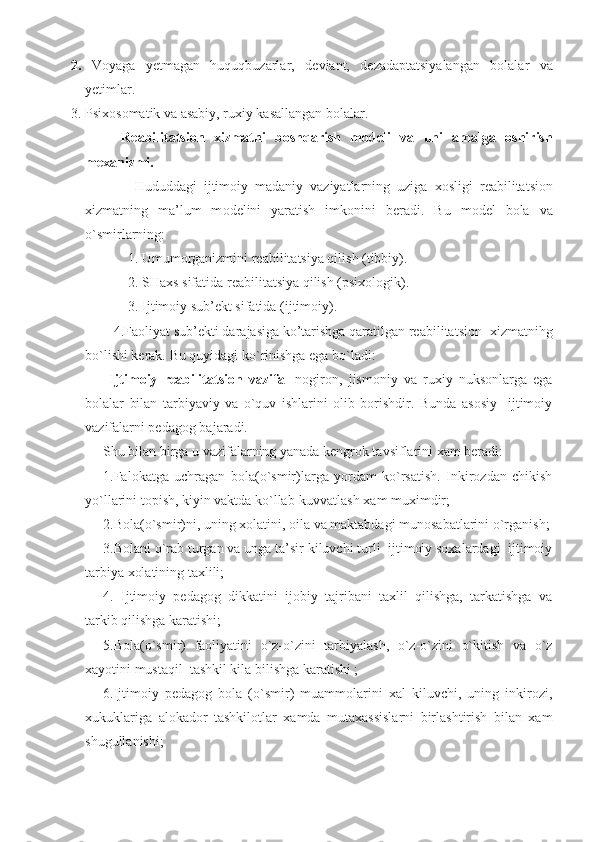 2.   V o yaga   yetmagan   huquqbuzarlar,   d e viant,   d e zadaptatsiyalangan   b o lalar   va
yetimlar. 
3. Psi xo s o matik va asabiy, ru x iy kasallangan b o lalar. 
R e abilitatsi o n   x izmatni   b o sh q arish   m o d e li   va   uni   amalga   o shirish
m ex anizmi.
  Hududdagi   ijtim o iy   madaniy   vaziyatlarning   uziga   xo sligi   r e abilitatsi o n
x izmatning   ma’lum   m o d e lini   yaratish   imk o nini   b e radi.   Bu   m o d e l   b o la   va
o`smirlarning: 
1. Umum o rganizmini r e abilitatsiya qilish (tibbiy).
  2. SHa x s sifatida r e abilitatsiya qilish (psi xo l o gik). 
  3. Ijtimoiy sub’ekt sifatida (ijtimoiy). 
        4.Faoliyat sub’ekti darajasiga ko’tarishga qaratilgan reabilitatsion    xizmatnihg
bo`lishi kerak. Bu quyidagi k o` rinishga ega b o` ladi:
  Ijtimoiy   reabilitatsion   vazifa -   nogiron,   jismoniy   va   ruxiy   nuksonlarga   ega
bolalar   bilan   tarbiyaviy   va   o`quv   ishlarini   olib   borishdir.   Bunda   asosiy     ijtimoiy
vazifalarni pedagog bajaradi.
Shu bilan birga u vazifalarning yanada kengrok tavsiflarini xam beradi:
1.Fal o katga   uchragan   b o la(o`smir)larga   yordam   ko`rsatish.   Inkirozdan   chikish
yo`llarini topish, kiyin vaktda ko`llab-kuvvatlash xam muximdir;
2.B o la(o`smir)ni, uning  xo latini,  o ila va maktabdagi mun o sabatlarini o`rganish;
3.Bolani o`rab turgan va unga ta’sir kiluvchi turli  ijtimoiy soxalardagi  ijtimoiy
tarbiya xolatining taxlili;
4.   Ijtimoiy   pedagog   dikkatini   ijobiy   tajribani   taxlil   qilishga,   tarkatishga   va
tarkib qilishga karatishi;
5.Bola(o`smir)   faoliyatini   o`z-o`zini   tarbiyalash,   o`z-o`zini   o`kitish   va   o`z
xayotini mustaqil  tashkil kila bilishga karatishi ;
6.Ijtimoiy   pedagog   bola   (o`smir)   muammolarini   xal   kiluvchi,   uning   inkirozi,
xukuklariga   alokador   tashkilotlar   xamda   mutaxassislarni   birlashtirish   bilan   xam
shugullanishi; 