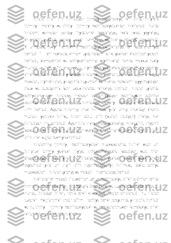 B o lalar   bilan   o lib   b o riladigan   ijtim o iy   r e abilitatsiya   ishi   q o ida   bo`yicha
ijtim o iy   –maishiy   va   tibbiy   –ijtim o iy   r e abilitatsiyalashdan   b o shlanadi.   Bunda
b o lalarni   vannadan   qanday   f o ydalanish   k e rakligiga,   issik   o vqat   yeyishga,
ch o yshabli   yostiqda   qanday   u x lash   l o zimligiga   va   b o shqa   ishlarga   o`rgatishadi.
SHuningdek,   ruxiy   –   emotsional   reabilitatsiyalash   ishlariga   ham   katta   ahamiyat
beriladi.   1   –   chi   navbatda   shinam   uyda   bekami   ko`st   yashash   sharoitlari   yaratib
beriladi,   xizmatchilar   va   tarbiyachilarning   xayrihoxligi   hamda   maxsus   ruxiy
muolaja usullari, ya’ni, eng avvalo, o`yin terapiyasi, ertak terapiya, ruxiy terapiya
qilish   teatridir.   Kattaroq   yoshdagi   bolalar   va   o`smirlar   turli   shakldagi   mehnatga,
masalan,   o`yinchoqlar,   yodgorlik   buyumlari   va   boshqa   narsalarni   tayyorlaydigan
tikuv   va   duradgorlik   kabi   ustaxonalarda   ishlashga   tortiladi.   Bolalar   uylarida
tarbiyalanayotgan   bolalarga   nisbatan   qo`llanilayotgan   reabilitatsion   tadbirlar
qatorida   bolaning   oilasi   bilan   olib   boriladigan   ijtimoiy   –pedagogik   ishlarga   katta
o`rin   beriladi.   Agarda   bolaning   oilasi   bo`lmasa   yoki   uning   oilasidagi   sharoit
mutlaqo   yaroqsiz   bo`lsa,   bolani   qabul   qilib   (saqlab   oladigan)   olishga   rozi
bo`ladigan   oila   tanlanadi.   Agar   bola   o`sha   oilada   yashashga   moslashib,   o`rganib
ketsa, oila va bolaning roziligi bilan vasiylik qilish to`g`risidagi xujjat yoki o`g`il
qilib olish xujjati rasmiylashtiriladi.
Bolalarning   ijtimoiy   –reabilitatsiyalash   muassasalarida   bo`lish   vaqti   uni
bo`lg`usi   doimiy   yashash   joyiga   o`rnashtirishgacha   ketadigan   vaqt   bilan
chegaralangan.   Bola   yoki   o`z   oilasiga   (agar   yashash   sharoiti   yaxshilansa)
qaytariladi   yoki   uni   o`g`il   qilib   olgan   oilaga,   yo   bo`lmasa,   davlat   tarbiya
muassasalari – bolalar uylariga va maktab – internatlarga beriladi.
Boshlang`ich maktab o`quvchilari uchun reabilitatsiya qilish tadbirlari ichida
birinchi   o`ringa   psixologo   –pedagogik   diagnostika   va   tuzatish   dasturlari   chiqadi.
Bunda,   boladagi   bilish,   idrok   etish   soxasidagi   illatlar   aniqlanadi.   Bu   illatlar
tuzatish   –rivojlantirish   orqali   ta’lim   –  tarbiya  berish   jarayonida   yo`qotila   boriladi
va   bu   tibbiy   –   ijtimoiy   reabilitatsiyalash   va   harakatlantiruvchi   korrektsiya   qilish
ishlari bilan qo`shib olib boriladi. 