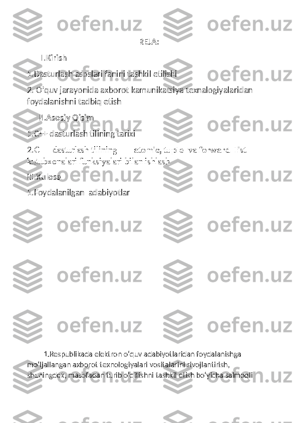 REJA:
       I. Kirish
1.Dasturlash asoslari fanini tashkil etilishi
2. O’quv jarayonida axborot kamunikatsiya texnalogiyalaridan 
foydalanishni tadbiq etish
      II .Asosiy Qisim
1.C++ dasturlash tilining tarixi
2. C++ dasturlash tilining   atomic, tuple   va  forward_list  
kutubxonalari funksiyalari bilan ishlash
III. Xulosa
1.Foydalanilgan  adabiyotlar
         1.Respublikada elektron o‘quv adabiyotlaridan foydalanishga 
mo‘ljallangan axborot texnologiyalari vositalarini rivojlantirish, 
shuningdek, masofadan turib o‘qitishni tashkil etish bo‘yicha salmoqli  