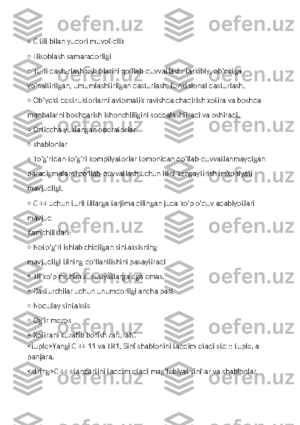 • C tili bilan yuqori muvofiqlik
• Hisoblash samaradorligi
• Turli dasturlash uslublarini qo'llab-quvvatlash: tarkibiy, ob'ektga
yo'naltirilgan, umumlashtirilgan dasturlash, funktsional dasturlash.
• Ob’yekt destruktorlarni avtomatik ravishda chaqirish xotira va boshqa
manbalarni boshqarish ishonchliligini soddalashtiradi va oshiradi.
• Ortiqcha yuklangan operatorlar
• shablonlar
• To'g'ridan-to'g'ri kompilyatorlar tomonidan qo'llab-quvvatlanmaydigan
paradigmalarni qo'llab-quvvatlash uchun tilni kengaytirish imkoniyati
mavjudligi.
• C ++ uchun turli tillarga tarjima qilingan juda ko'p o'quv adabiyotlari
mavjud
Kamchiliklari:
• Noto'g'ri ishlab chiqilgan sintaksisning
mavjudligi tilning qo'llanilishini pasaytiradi
• Til ko'p muhim xususiyatlarga ega emas.
• Dasturchilar uchun unumdorligi ancha past
• Noqulay sintaksis
• Og'ir meros
• Xotirani kuzatib borish zaruratC
<tuple>Yangi C ++ 11 va TR1. Sinf shablonini taqdim etadi std :: tuple, a 
panjara.
<string>C ++ standartini taqdim etadi mag'lubiyat sinflar va shablonlar. 