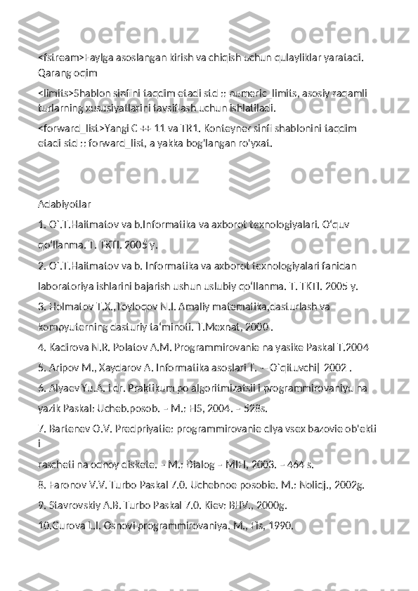 <fstream>Faylga asoslangan kirish va chiqish uchun qulayliklar yaratadi. 
Qarang oqim
<limits>Shablon sinfini taqdim etadi std :: numeric_limits, asosiy raqamli 
turlarning xususiyatlarini tavsiflash uchun ishlatiladi.
<forward_list>Yangi C ++ 11 va TR1. Konteyner sinfi shablonini taqdim 
etadi std :: forward_list, a yakka bog'langan ro'yxat.
Adabiyotlar
1. O`.T.Haitmatov va b.Informatika va axborot texnologiyalari. O‘quv
qo‘llanma. T. TKTI. 2005 y.
2. O`.T.Haitmatov va b. Informatika va axborot texnologiyalari fanidan
laboratoriya ishlarini bajarish ushun uslubiy qo‘llanma. T. TKTI. 2005 y.
3. Holmatov T.X.,Toyloqov N.I. Amaliy matematika,dasturlash va
kompyuterning dasturiy ta‘minoti. T.Mexnat, 2000 .
4. Kadirova N.R. Polatov A.M. Programmirovanie na yasike Paskal T.2004
5. Aripov M., Xaydarov A. Informatika asoslari T. ―O`qituvchi‖ 2002 .
6. Alyaev Yu.A. i dr. Praktikum po algoritmizatsii i programmirovaniyu na
yazik Paskal: Ucheb.posob. – M.: FIS, 2004. – 528s.
7. Bartenev O.V. Predpriyatie: programmirovanie dlya vsex bazovie ob'ekti 
i
rascheti na odnoy diskete. – M.: Dialog – MIFI, 2003. – 464 s.
8. Faronov V.V. Turbo Paskal 7.0. Uchebnoe posobie. M.: Nolidj., 2002g.
9. Stavrovskiy A.B. Turbo Paskal 7.0. Kiev: BHV., 2000g.
10.Gurova L.I. Osnovi programmirovaniya. M., Fis, 1990. 