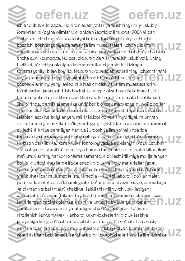 ishlar olib borilmoqda. Elektron adabiyotlar yaratishning ilmiy-uslubiy 
tomonlari ko‘pgina olimlar tomonidan tadqiq etilmoqda. 2006 yildan 
e'tiboran, elektron o‘quv adabiyotlaridan foydalanishning uchinchi 
bosqichi boshlanganiga qaramay ta'lim muassasalari uchun elektron 
darslikni yaratish va ularni o‘quv-tarbiya jarayonida qo‘llash bo‘yicha ishlar 
ancha sust ketmoqda. Bu esa, elektron darslik yaratish uslubiyoti, uning 
tuzilishi, o‘z ichiga oladigan komponentlariniig aniq bir tizimga 
solinmaganligi bilan bog‘liq. Elektron o‘quv adabiyotlarining uchinchi ya'ni 
o‘quv jarayonida keng foydalanish bosqichiga o‘tishda, o‘quv 
adabiyotlarining yangi avlodini ishlab chiqish va ta'lim muassasalarini 
ta'minlashni jadallashtirish hozirgi kunning dolzarb vazifalaridandir. Bu 
borada fanlardan elektron darslikni yaratish muhim masala hisoblanadi. 
Shu o‘rinda, darslik atamasiga ta'rif berib o‘tsak maqsadga muvofiq bo‘lar 
edi. Darslik - Davlat ta'lim standarti, o‘quv dasturi, uslubiyati va didaktik 
talablari asosida belgilangan, milliy istiqol qoyasi singdirilgai, muayyan 
o‘quv fanining mavzulari to‘liq yoritilgan, tegishli fan asoslarini mukammal 
o‘zlashtirilishiga qaratilgan hamda turdosh ta'lim yo‘nalishdarida 
foydalanish imkoniyatlari hisobga olingan nashr ekanligini ta'kidlaymiz. 
Elektron darslik esa, kompyuter texnologiyasiga asoslangin o‘quv uslubini 
qo‘llashga, mustaqil ta'lim olishga hamda fanga oid o‘quv materiallar, ilmiy
ma'lumotlarning har tomonlama samarador o‘zlashtirilishiga mo‘ljallangan
bo‘lib, quyidgi shakllarda ifodalanadi: o‘quv va ilmiy materiallar faqat 
verbal (matn) shaklida; o‘quv materiallari verbal (matn) va ikki o‘lchamli 
grafik shaklida; multimedia (multimedia —turli xil aborot) qo‘llanmalar, 
yani ma'lumot 6 uch o‘lchamli grafik ko‘rinishida, ovozli, video, animatsiya 
va qisman verbal (matn) shaklida; taktil (his qilinuvchi, seziladigan) 
xususiyatli, o‘quvchi (talaba, tinglovchi)ni «ekran olamida» stereonusxasi 
tasvirlangan qaqiqiy olamga kirishi va undagi ob'ektlarga nisbatan 
qarakatlanish tasavvurini yaratadigan shaklda . Yangi asr ta'limini 
rivojlanish tendentsiyasi - axborot texnologiyalarini o‘quv-tarbiya 
jarayoniga keng qo‘llash va tarqatishdan iborat. Bu yo‘nalishda asosiy 
vazifalaridan biri turli predmet sohasini o‘z ichiga olgan bilimlar omborini 
yaratish bilan belgilanadi. Yangi axborot texnologiyalarining ta'lim tizimiga  