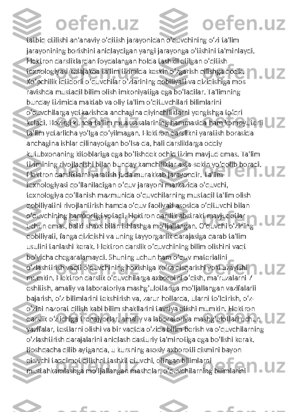 tatbiq etilishi an'anaviy o‘qitish jarayonidan o‘quvchining o‘zi ta'lim 
jarayonining borishini aniqlaydigan yangi jarayonga o‘tishini ta'minlaydi. 
Elektron darsliklardan foydalangan holda tashkil etilgan o‘qitish 
texnologiyasi kelajakda ta'lim tizimida keskin o‘zgarish qilishga qodir. 
Ko‘pchilik iqtidorli o‘quvchilar o‘zlarining qobiliyati va qiziqishiga mos 
ravishda mustaqil bilim olish imkoniyatiga ega bo‘ladilar. Ta'limning 
bunday tizimida maktab va oliy ta'lim o‘qituvchilari bilimlarini 
o‘quvchilarga yetkazishda anchagina qiyinchiliklarni yengishga to‘qri 
keladi. Hozirgi kunda ta'lim muassasalarining hammasida ham kompyuterli
ta'lim yetarlicha yo‘lga qo‘yilmagan. Elektron darslikni yaratish borasida 
anchagina ishlar qilinayotgan bo‘lsa-da, hali darsliklarga oddiy 
kutubxonaning kitoblariga ega bo‘lishdek ochiq tizim mavjud emas. Ta'lim 
tizimining rivojlanishi bilan bunday kamchiliklar asta-sekin yo‘qolib boradi. 
Elektron darsliklarni yaratish juda murakkab jarayondir. Ta'lim 
texnologiyasi qo‘llaniladigan o‘quv jarayoni markazida o‘quvchi, 
texnologiya qo‘llanish mazmunida o‘quvchilarning mustaqil ta'lim olish 
qobiliyatini rivojlantirish hamda o‘quv faoliyati asosida o‘qituvchi bilan 
o‘quvchining hamkorligi yotadi. Elektron darslik abstrakt mavjudotlar 
uchun emas, balki shaxs bilan ishlashga mo‘ljallangan. O‘quvchi o‘zining 
qobiliyati, fanga qiziqishi va uning tayyorgarlik darajasiga qarab ta'lim 
usulini tanlashi kerak. Elektron darslik o‘quvchining bilim olishini vaqt 
bo‘yicha chegaralamaydi. Shuning uchun ham o‘quv materialini 
o‘zlashtirish vaqti o‘quvchining hoxishiga ko‘ra qisqarishi yoki uzayishi 
mumkin. Elektron darslik o‘quvchilarga axborotni o‘qish, ma'ruzalarni 7 
eshitish, amaliy va laboratoriya mashg‘ulotlariga mo‘ljallangan vazifalarii 
bajarish, o‘z bilimlarini tekshirish va, zarur hollarda, ularni to‘ldirish, o‘z-
o‘zini nazorat qilish kabi bilim shakllarini tavsiya etishi mumkin. Elektron 
darslik o‘z ichiga trenajyorlar, amaliy va laboratoriya mashg‘ulotlari uchun 
vazifalar, testlarni olishi va bir vaqtda o‘zida bilim berish va o‘quvchilarning
o‘zlashtirish darajalarini aniqlash dasturiy ta'minotiga ega bo‘lishi kerak. 
Boshqacha qilib aytganda, u kursning asosiy axborotli qismini bayon 
etuvchi taqdimot qilishni tashkil etuvchi, olingan bilimlarni 
mustahkamlashga mo‘ljallangan mashqlar, o‘quvchilarning bilimlarini  