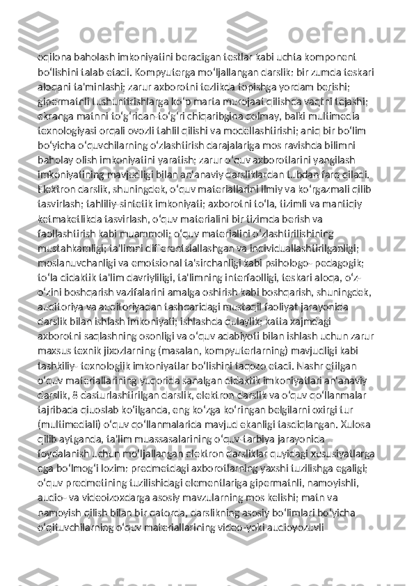 oqilona baholash imkoniyatini beradigan testlar kabi uchta komponent 
bo‘lishini talab etadi. Kompyuterga mo‘ljallangan darslik: bir zumda teskari
aloqani ta'minlashi; zarur axborotni tezlikda topishga yordam berishi; 
gipermatnli tushuntirishlarga ko‘p marta murojaat qilishda vaqtni tejashi; 
ekranga matnni to‘g‘ridan-to‘g‘ri chiqaribgina qolmay, balki multimedia 
texnologiyasi orqali ovozli tahlil qilishi va modellashtirishi; aniq bir bo‘lim 
bo‘yicha o‘quvchilarning o‘zlashtirish darajalariga mos ravishda bilimni 
baholay olish imkoniyatini yaratish; zarur o‘quv axborotlarini yangilash 
imkoniyatining mavjudligi bilan an'anaviy darsliklardan tubdan farq qiladi. 
Elektron darslik, shuningdek, o‘quv materiallarini ilmiy va ko‘rgazmali qilib 
tasvirlash; tahliliy-sintetik imkoniyati; axborotni to‘la, tizimli va mantiqiy 
ketmaketlikda tasvirlash, o‘quv materialini bir tizimda berish va 
faollashtirish kabi muammoli; o‘quv materialini o‘zlashtirilishining 
mustahkamligi; ta'limni differentsiallashgan va individuallashtirilganligi; 
moslanuvchanligi va emotsional ta'sirchanligi kabi psihologo- pedagogik; 
to‘la didaktik ta'lim davriyliligi, ta'limning interfaolligi, teskari aloqa, o‘z-
o‘zini boshqarish vazifalarini amalga oshirish kabi boshqarish, shuningdek, 
auditoriya va auditoriyadan tashqaridagi mustaqil faoliyat jarayonida 
darslik bilan ishlash imkoniyati; ishlashda qulaylik; katta xajmdagi 
axborotni saqlashning osonligi va o‘quv adabiyoti bilan ishlash uchun zarur
maxsus texnik jixozlarning (masalan, kompyuterlarning) mavjudligi kabi 
tashkiliy- texnologiik imkoniyatlar bo‘lishini taqozo etadi. Nashr etilgan 
o‘quv materiallarining yuqorida sanalgan didaktik imkoniyatlari an'anaviy 
darslik, 8 dasturlashtirilgan darslik, elektron darslik va o‘quv qo‘llanmalar 
tajribada qiuoslab ko‘ilganda, eng ko‘zga ko‘ringan belgilarni oxirgi tur 
(multimediali) o‘quv qo‘llanmalarida mavjud ekanligi tasdiqlangan. Xulosa 
qilib aytganda, ta'lim muassasalarining o‘quv-tarbiya jarayonida 
foydalanish uchun mo‘ljallangan elektron darsliklar quyidagi xususiyatlarga
ega bo‘lmog‘i lozim: predmetdagi axborotlarning yaxshi tuzilishga egaligi; 
o‘quv predmetining tuzilishidagi elementlariga gipermatnli, namoyishli, 
audio- va videoizoxdarga asosiy mavzularning mos kelishi; matn va 
namoyish qilish bilan bir qatorda, darslikning asosiy bo‘limlari bo‘yicha 
o‘qituvchilarning o‘quv materiallarining video-yoki audioyozuvli  