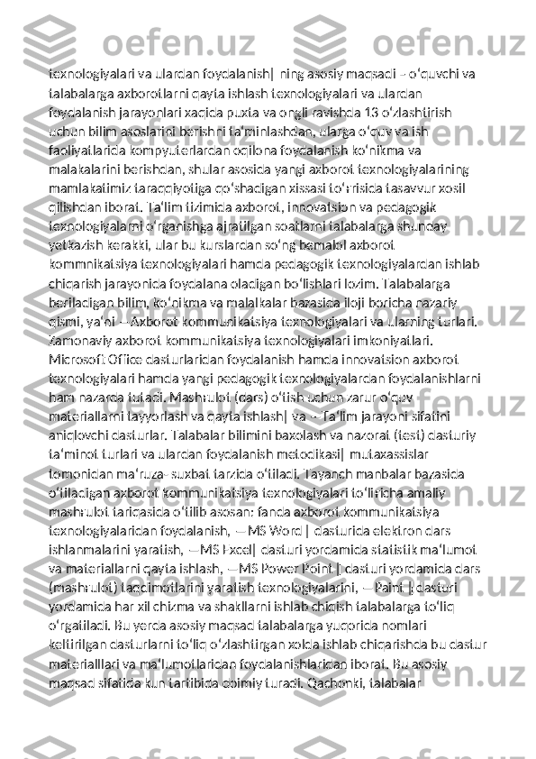 texnologiyalari va ulardan foydalanish‖ ning asosiy maqsadi – o‘quvchi va 
talabalarga axborotlarni qayta ishlash texnologiyalari va ulardan 
foydalanish jarayonlari xaqida puxta va ongli ravishda 13 o‘zlashtirish 
uchun bilim asoslarini berishni ta‘minlashdan, ularga o‘quv va ish 
faoliyatlarida kompyuterlardan oqilona foydalanish ko‘nikma va 
malakalarini berishdan, shular asosida yangi axborot texnologiyalarining 
mamlakatimiz taraqqiyotiga qo‘shadigan xissasi to‘ ғ risida tasavvur xosil 
qilishdan iborat. Ta‘lim tizimida axborot, innovatsion va pedagogik 
texnologiyalarni o‘rganishga ajratilgan soatlarni talabalarga shunday 
yetkazish kerakki, ular bu kurslardan so‘ng bemalol axborot 
kommnikatsiya texnologiyalari hamda pedagogik texnologiyalardan ishlab 
chiqarish jarayonida foydalana oladigan bo‘lishlari lozim. Talabalarga 
beriladigan bilim, ko‘nikma va malalkalar bazasida iloji boricha nazariy 
qismi, ya‘ni ―Axborot kommunikatsiya texnologiyalari va ularning turlari. 
Zamonaviy axborot kommunikatsiya texnologiyalari imkoniyatlari. 
Microsoft Office dasturlaridan foydalanish hamda innovatsion axborot 
texnologiyalari hamda yangi pedagogik texnologiyalardan foydalanishlarni 
ham nazarda tutadi. Mash ғ ulot (dars) o‘tish uchun zarur o‘quv 
materiallarni tayyorlash va qayta ishlash‖ va ―Ta‘lim jarayoni sifatini 
aniqlovchi dasturlar. Talabalar bilimini baxolash va nazorat (test) dasturiy 
ta‘minot turlari va ulardan foydalanish metodikasi‖ mutaxassislar 
tomonidan ma‘ruza- suxbat tarzida o‘tiladi. Tayanch manbalar bazasida 
o‘tiladigan axborot kommunikatsiya texnologiyalari to‘li ғ icha amaliy 
mash ғ ulot tariqasida o‘tilib asosan: fanda axborot kommunikatsiya 
texnologiyalaridan foydalanish, ―MS Word ‖ dasturida elektron dars 
ishlanmalarini yaratish, ―MS Excel‖ dasturi yordamida statistik ma‘lumot 
va materiallarni qayta ishlash, ―MS Power Point ‖ dasturi yordamida dars 
(mash ғ ulot) taqdimotlarini yaratish texnologiyalarini, ―Paint ‖ dasturi 
yordamida har xil chizma va shakllarni ishlab chiqish talabalarga to‘liq 
o‘rgatiladi. Bu yerda asosiy maqsad talabalarga yuqorida nomlari 
keltirilgan dasturlarni to‘liq o‘zlashtirgan xolda ishlab chiqarishda bu dastur
materialllari va ma‘lumotlaridan foydalanishlaridan iborat. Bu asosiy 
maqsad sifatida kun tartibida doimiy turadi. Qachonki, talabalar  