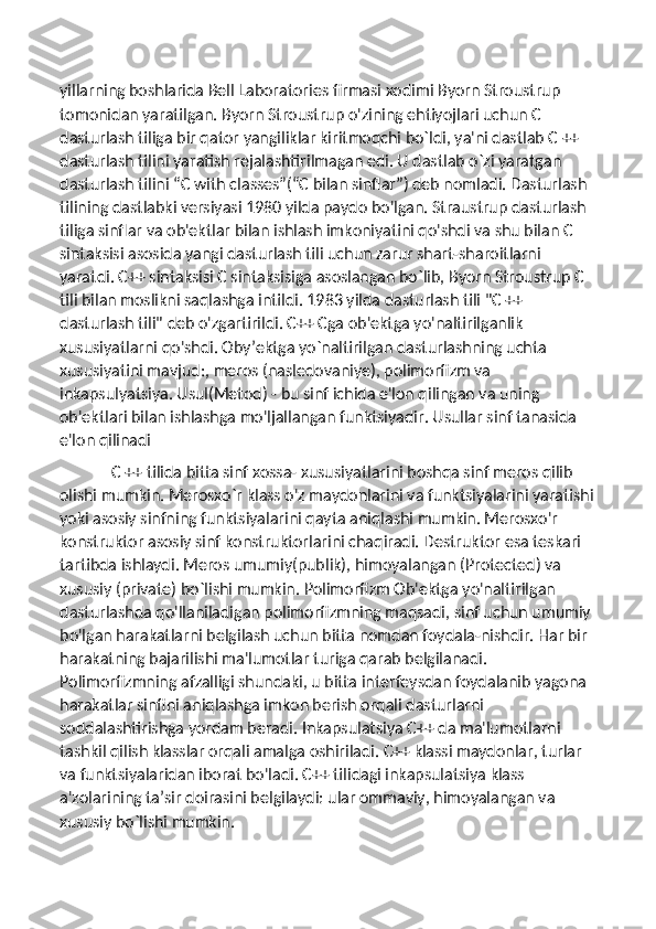 yillarning boshlarida Bell Laboratories firmasi xodimi Byorn Stroustrup 
tomonidan yaratilgan. Byorn Stroustrup o'zining ehtiyojlari uchun C 
dasturlash tiliga bir qator yangiliklar kiritmoqchi bo`ldi, ya'ni dastlab C ++ 
dasturlash tilini yaratish rejalashtirilmagan edi. U dastlab o`zi yaratgan 
dasturlash tilini “C with classes”(“C bilan sinflar”) deb nomladi. Dasturlash 
tilining dastlabki versiyasi 1980 yilda paydo bo'lgan. Straustrup dasturlash 
tiliga sinflar va ob'ektlar bilan ishlash imkoniyatini qo'shdi va shu bilan C 
sintaksisi asosida yangi dasturlash tili uchun zarur shart-sharoitlarni 
yaratdi. C++ sintaksisi C sintaksisiga asoslangan bo`lib, Byorn Stroustrup C 
tili bilan moslikni saqlashga intildi. 1983 yilda dasturlash tili "C ++ 
dasturlash tili" deb o'zgartirildi. C++ Cga ob'ektga yo'naltirilganlik 
xususiyatlarni qo'shdi. Oby’ektga yo`naltirilgan dasturlashning uchta 
xususiyatini mavjud:, meros (nasledovaniye), polimorfizm va 
inkapsulyatsiya. Usul(Metod) - bu sinf ichida e'lon qilingan va uning 
ob'ektlari bilan ishlashga mo'ljallangan funktsiyadir. Usullar sinf tanasida 
e'lon qilinadi
              C ++ tilida bitta sinf xossa- xususiyatlarini boshqa sinf meros qilib 
olishi mumkin. Merosxo`r klass o'z maydonlarini va funktsiyalarini yaratishi
yoki asosiy sinfning funktsiyalarini qayta aniqlashi mumkin. Merosxo'r 
konstruktor asosiy sinf konstruktorlarini chaqiradi. Destruktor esa teskari 
tartibda ishlaydi. Meros umumiy(publik), himoyalangan (Protected) va 
xususiy (private) bo`lishi mumkin. Polimorfizm Ob'ektga yo'naltirilgan 
dasturlashda qo'llaniladigan polimorfizmning maqsadi, sinf uchun umumiy 
bo'lgan harakatlarni belgilash uchun bitta nomdan foydala-nishdir. Har bir 
harakatning bajarilishi ma'lumotlar turiga qarab belgilanadi. 
Polimorfizmning afzalligi shundaki, u bitta interfeysdan foydalanib yagona 
harakatlar sinfini aniqlashga imkon berish orqali dasturlarni 
soddalashtirishga yordam beradi. Inkapsulatsiya C++ da ma'lumotlarni 
tashkil qilish klasslar orqali amalga oshiriladi. C++ klassi maydonlar, turlar 
va funktsiyalaridan iborat bo'ladi. C++ tilidagi inkapsulatsiya klass 
a'zolarining ta’sir doirasini belgilaydi: ular ommaviy, himoyalangan va 
xususiy bo`lishi mumkin. 