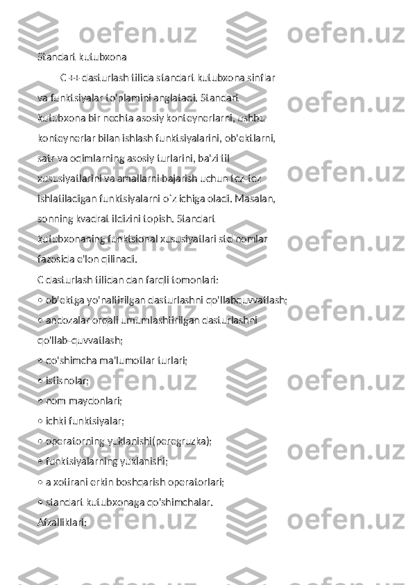 Standart kutubxona
         C ++ dasturlash tilida standart kutubxona sinflar
va funktsiyalar to'plamini anglatadi. Standart
kutubxona bir nechta asosiy konteynerlarni, ushbu
konteynerlar bilan ishlash funktsiyalarini, ob'ektlarni,
satr va oqimlarning asosiy turlarini, ba'zi til
xususiyatlarini va amallarni bajarish uchun tez-tez
ishlatiladigan funktsiyalarni o`z ichiga oladi. Masalan,
sonning kvadrat ildizini topish. Standart
kutubxonaning funktsional xususiyatlari std nomlar
fazosida e'lon qilinadi.
C dasturlash tilidan dan farqli tomonlari:
• ob'ektga yo'naltirilgan dasturlashni qo'llabquvvatlash;
• andozalar orqali umumlashtirilgan dasturlashni
qo'llab-quvvatlash;
• qo'shimcha ma'lumotlar turlari;
• istisnolar;
• nom maydonlari;
• ichki funktsiyalar;
• operatorning yuklanishi(peregruzka);
• funktsiyalarning yuklanishi;
• a xotirani erkin boshqarish operatorlari;
• standart kutubxonaga qo'shimchalar.
Afzalliklari: 