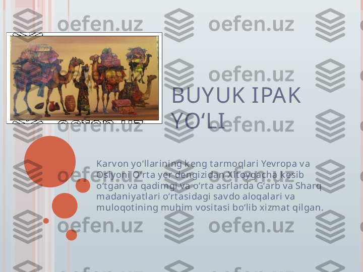 BUY UK IPAK 
YO‘LI 
Karv on y oʻll ari ni ng k eng t armoqlari Yev ropa v a 
Osiy oni Oʻrt a y er dengizidan X it oy gacha k esib 
oʻt gan v a qadimgi v a oʻrt a asrl arda Gʻarb v a Sharq 
madaniy at lari oʻrt asidagi  sav do aloqalari v a 
muloqot ining muhi m v osi t asi boʻlib x izmat  qilgan.         