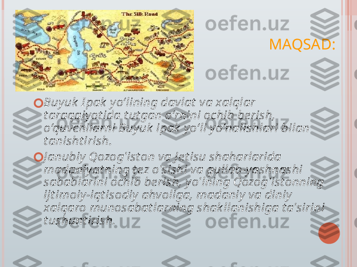 MAQSAD:
?????? Buyuk  I pak  y o‘lining davlat  va xalqlar 
t araqqiy ot ida t ut gan o‘rnini ochib be rish, 
o‘quvchilarni Buy uk  ipak  yo‘li y o‘nalishlari bilan 
t anisht irish.
?????? J anubiy Qozog'ist on va J e t isu shaharlarida 
madaniy at ning t ez o'sishi va gullab-y ashnashi 
sabablarini ochib be rish, y o'lning Qozog'ist onning 
ijt imoiy -iqt isodiy  ahvoliga, madaniy  va diniy  
xalqaro munosabat larning shak llanishiga t a'sirini 
t ushunt irish.   