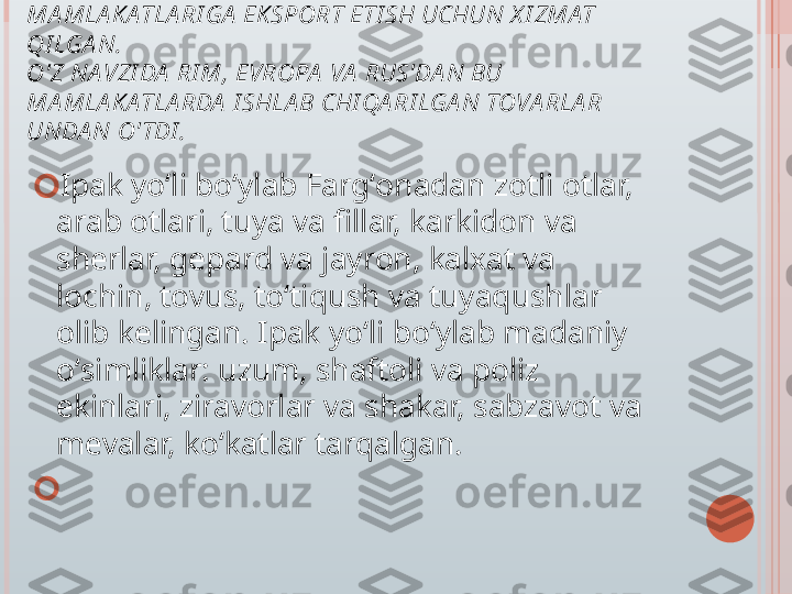 I PA K  YO'LI  DA SHLA B X I TOY I PAGI NI  G'A RB 
MA MLA K ATLA RI GA  EKSPORT ETI SH UCHUN X I ZMAT 
QI LGA N. 
O'Z NA VZI DA  RI M, EVROPA  VA  RUS'DA N BU 
MA MLA K ATLA RDA  I SHLA B CHI QA RI LGA N TOVA RLA R 
UNDA N O' TDI .
?????? Ipak yoʻli boʻylab Fargʻonadan zotli otlar, 
arab otlari, tuya va fillar, karkidon va 
sherlar, gepard va jayron, kalxat va 
lochin, tovus, toʻtiqush va tuyaqushlar 
olib kelingan. Ipak yoʻli boʻylab madaniy 
oʻsimliklar: uzum, shaftoli va poliz 
ekinlari, ziravorlar va shakar, sabzavot va 
mevalar, koʻkatlar tarqalgan.
??????     