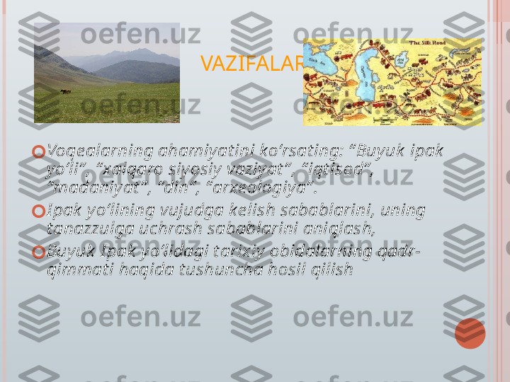 VAZIFALAR:
?????? Voqe alarning ahamiy at ini k o‘rsat ing: “ Buy uk  ipak  
y o‘li” , “ xalqaro siy osiy  vaziy at ” , “ iqt isod” , 
“madaniy at ” , “din” , “arxe ologiy a” .
?????? I pak  y o‘lining vujudga k e lish sabablarini, uning 
t anazzulga uchrash sabablarini aniqlash,
?????? Buy uk  I pak  y o‘lidagi t arixiy  obidalarning qadr-
qimmat i haqida t ushuncha hosil qilish   