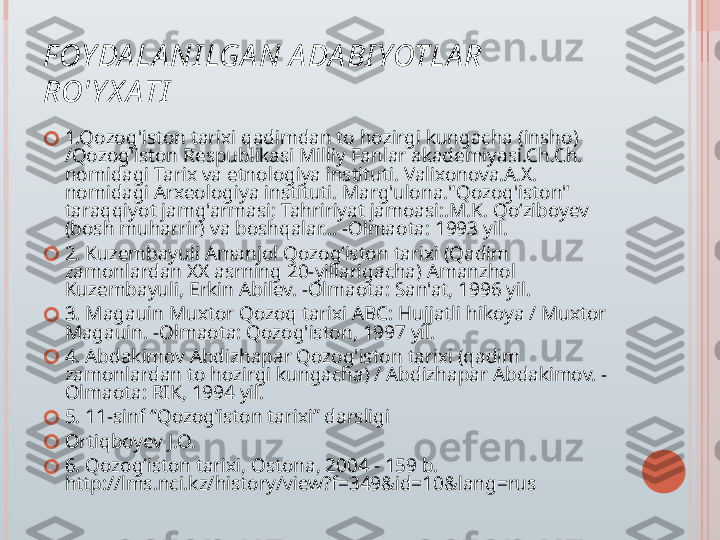 F OY DA LA NI LGA N A DA BI YOTLA R 
RO'Y X ATI
?????? 1.Qozog'iston tarixi qadimdan to hozirgi kungacha (insho) 
/Qozog'iston Respublikasi Milliy Fanlar akademiyasi.Ch.Ch. 
nomidagi Tarix va etnologiya instituti. Valixonova.A.X. 
nomidagi Arxeologiya instituti. Marg'ulona."Qozog'iston" 
taraqqiyot jamg'armasi; Tahririyat jamoasi:.M.K. Qo‘ziboyev 
(bosh muharrir) va boshqalar... -Olmaota: 1993 yil.
?????? 2. Kuzembayuli Amanjol Qozog‘iston tarixi (Qadim 
zamonlardan XX asrning 20-yillarigacha) Amanzhol 
Kuzembayuli, Erkin Abilev. -Olmaota: San'at, 1996 yil.
?????? 3. Magauin Muxtor Qozoq tarixi ABC: Hujjatli hikoya / Muxtor 
Magauin. -Olmaota: Qozog'iston, 1997 yil.
?????? 4. Abdakimov Abdizhapar Qozog'iston tarixi (qadim 
zamonlardan to hozirgi kungacha) / Abdizhapar Abdakimov. -
Olmaota: RIK, 1994 yil.
?????? 5. 11-sinf “Qozog’iston tarixi” darsligi
?????? Ortiqboyev J.O.
?????? 6. Qozog‘iston tarixi, Ostona, 2004 - 159 b. 
http://lms.nci.kz/history/view?f=349&id=10&lang=rus   