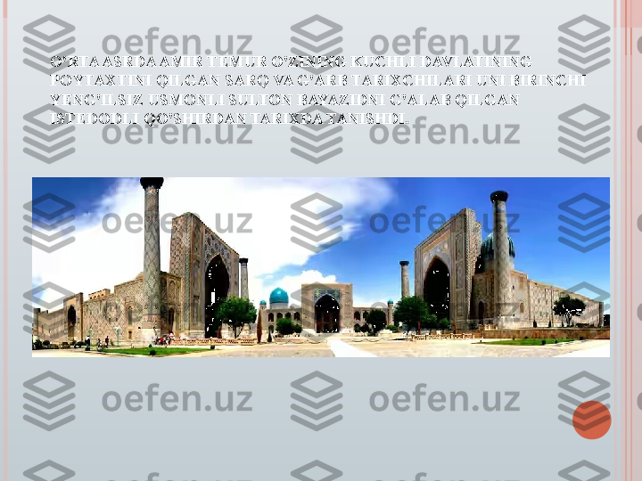 O'RTA ASRDA AMIR TEMUR O'ZINING KUCHLI DAVLATINING 
POYTAXTINI QILGAN SARQ VA G'ARB TARIXCHILARI UNI BIRINCHI 
YENG'ILSIZ USMONLI SULTON BAYAZIDNI G'ALAB QILGAN 
ISTEDODLI QO'SHIRDAN TARIXDA TANISHDI.   