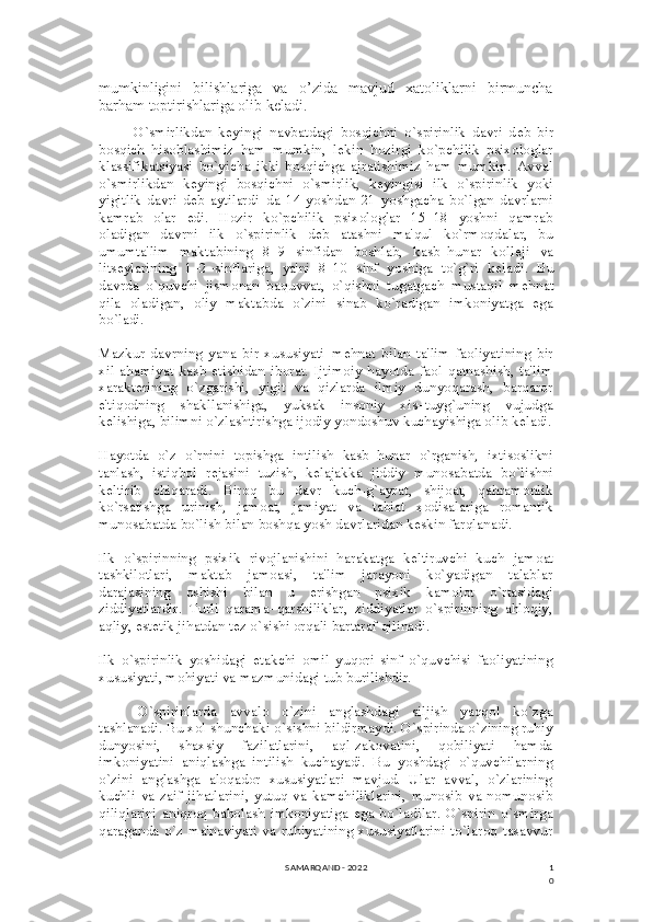 1
0mumkinligini     bilishlariga     va     o’zida     mavjud     xatoliklarni     birmuncha
barham toptirishlariga olib keladi.
O`smirlikdan   k е yingi   navbatdagi   bosqichni   o`spirinlik   davri   d е b   bir
bosqich   hisoblashimiz   ham   mumkin,   l е kin   hozirgi   ko`pchilik   psixologlar
klassifikatsiyasi   bo`yicha   ikki   bosqichga   ajratishimiz   ham   mumkin.   Avval
o`smirlikdan   k е yingi   bosqichni   o`smirlik,   k е yingisi   ilk   o`spirinlik   yoki
yigitlik   davri   d е b   aytilardi–da   14   yoshdan   21   yoshgacha   bo`lgan   davrlarni
kamrab   olar   edi.   Hozir   ko`pchilik   psixologlar   15–18   yoshni   qamrab
oladigan   davrni   ilk   o`spirinlik   d е b   atashni   ma'qul   ko`rmoqdalar,   bu
umumta'lim   maktabining   8–9   sinfidan   boshlab,   kasb–hunar   koll е ji   va
lits е ylarining   1–2–sinflariga,   ya'ni   8–10   sinf   yoshiga   to`g`ri   k е ladi.   Bu
davrda   o`quvchi   jismonan   baquvvat,   o`qishni   tugatgach   mustaqil   m е hnat
qila   oladigan,   oliy   maktabda   o`zini   sinab   ko`radigan   imkoniyatga   ega
bo`ladi.
Mazkur   davrning   yana   bir   xususiyati–m е hnat   bilan   ta'lim   faoliyatining   bir
xil   ahamiyat   kasb   etishidan   iborat.   Ijtimoiy   hayotda   faol   qatnashish,   ta'lim
xarakt е rining   o`zgarishi,   yigit   va   qizlarda   ilmiy   dunyoqarash,   barqaror
e'tiqodning   shakllanishiga,   yuksak   insoniy   xis–tuyg`uning   vujudga
k е lishiga, bilimni o`zlashtirishga ijodiy yondoshuv kuchayishiga olib k е ladi.
Hayotda   o`z   o`rnini   topishga   intilish   kasb–hunar   o`rganish,   ixtisoslikni
tanlash,   istiqbol   r е jasini   tuzish,   k е lajakka   jiddiy   munosabatda   bo`lishni
k е ltirib   chiqaradi.   Biroq   bu   davr   kuch-g`ayrat,   shijoat,   qahramonlik
ko`rsatishga   urinish,   jamoat,   jamiyat   va   tabiat   xodisalariga   romantik
munosabatda bo`lish bilan boshqa yosh davrlaridan k е skin farqlanadi.
Ilk   o`spirinning   psixik   rivojlanishini   harakatga   k е ltiruvchi   kuch   jamoat
tashkilotlari,   maktab   jamoasi,   ta'lim   jarayoni   ko`yadigan   talablar
darajasining   oshishi   bilan   u   erishgan   psixik   kamolot   o`rtasidagi
ziddiyatlardir.   Turli   qarama–qarshiliklar,   ziddiyatlar   o`spirinning   ahloqiy,
aqliy, est е tik jihatdan t е z o`sishi orqali bartaraf qilinadi.
Ilk   o`spirinlik   yoshidagi   е takchi   omil   yuqori   sinf   o`quvchisi   faoliyatining
xususiyati, mohiyati va mazmunidagi tub burilishdir.
O`spirinlarda   avvalo   o`zini   anglashdagi   siljish   yaqqol   ko`zga
tashlanadi. Bu xol shunchaki o`sishni bildirmaydi. O`spirinda o`zining ruhiy
dunyosini,   shaxsiy   fazilatlarini,   aql-zakovatini,   qobiliyati   hamda
imkoniyatini   aniqlashga   intilish   kuchayadi.   Bu   yoshdagi   o`quvchilarning
o`zini   anglashga   aloqador   xususiyatlari   mavjud.   Ular   avval,   o`zlarining
kuchli   va   zaif   jihatlarini,   yutuq   va   kamchiliklarini,   munosib   va   nomunosib
qiliqlarini   aniqroq   baholash   imkoniyatiga   ega   bo`ladilar.   O`spirin   o`smirga
qaraganda   o`z   ma'naviyati   va  ruhiyatining   xususiyatlarini  to`laroq  tasavvur
SAMARQAND - 2022 