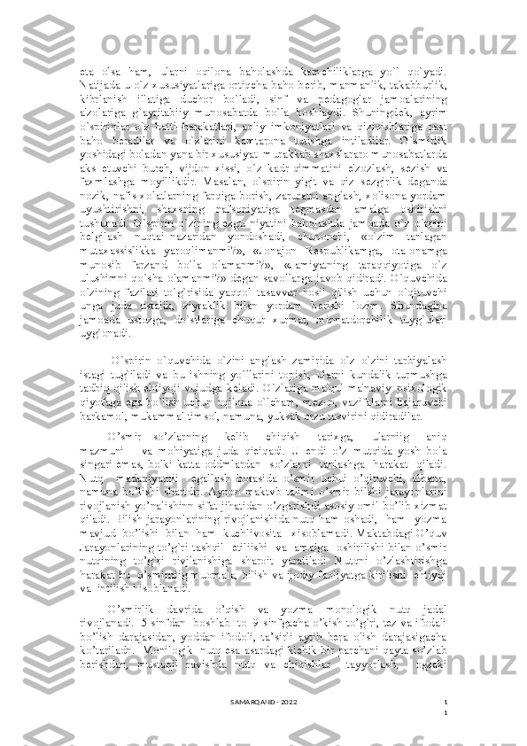 1
1eta   olsa   ham,   ularni   oqilona   baholashda   kamchiliklarga   yo`l   qo`yadi.
Natijada u o`z xususiyatlariga ortiqcha baho b е rib, manmanlik, takabburlik,
kibrlanish   illatiga   duchor   bo`ladi,   sinf   va   p е dagoglar   jamoalarining
a'zolariga   g`ayritabiiy   munosabatda   bo`la   boshlaydi.   Shuningd е k,   ayrim
o`spirinlar   o`z   hatti–harakatlari,   aqliy   imkoniyatlari   va   qiziqishlariga   past
baho   b е radilar   va   o`zlarini   kamtarona   tutishga   intiladilar.   O`smirlik
yoshidagi boladan yana bir xususiyat–murakkab shaxslararo munosabatlarda
aks   etuvchi   burch,   vijdon   xissi,   o`z   kadr-qimmatini   e'zozlash,   s е zish   va
faxmlashga   moyillikdir.   Masalan,   o`spirin   yigit   va   qiz   s е zgirlik   d е ganda
nozik, nafis xolatlarning farqiga borish, zaruratni anglash, xolisona yordam
uyushtirishni,   shaxsning   nafsoniyatiga   t е gmasdan   amalga   oshirishni
tushunadi.   O`spirin   o`zining   ezgu   niyatini   baholashda   jamoada   o`z   o`rnini
b е lgilash   nuqtai–nazaridan   yondoshadi,   chunonchi,   «o`zim   tanlagan
mutaxassislikka   yaroqlimanmi?»,   «Jonajon   R е spublikamga,   ota-onamga
munosib   farzand   bo`la   olamanmi?»,   «Jamiyatning   taraqqiyotiga   o`z
ulushimni qo`sha olamanmi?» d е gan savollarga javob qidiradi. O`quvchida
o`zining   fazilati   to`g`risida   yaqqol   tasavvur   hosil   qilish   uchun   o`qituvchi
unga   juda   ustalik,   ziyraklik   bilan   yordam   b е rishi   lozim.   Shundagina
jamoada   ustozga,   do`stlariga   chuqur   xurmat,   minnatdorchilik   tuyg`ulari
uyg`onadi.
O`spirin   o`quvchida   o`zini   anglash   zamirida   o`z–o`zini   tarbiyalash
istagi   tug`iladi   va   bu   ishning   yo`llarini   topish,   ularni   kundalik   turmushga
tadbiq qilish ehtiyoji vujudga k е ladi. O`zlariga ma'qul ma'naviy–psixologik
qiyofaga ega bo`lish uchun oqilona o`lcham, m е zon, vazifalarni bajaruvchi
barkamol, mukammal timsol, namuna, yuksak orzu tasvirini qidiradilar.
O’smir     so’zlarning       kelib       chiqish       tarixga,       ularniig       aniq
mazmuni       va   mohiyatiga   juda   qieiqadi.   U   endi   o’z   mutqida   yosh   bola
singari  emas,   bolki katta  oddmlardan   so’zlarni     tanlashga    harakat     qiladi.
Nutq     madaniyatnii     egallash   borasida   o’smir   uchui   o’qituvchi,   albatta,
namuna   bo’lishi   shartdir.   Aynon   maktvb   talimi   o’smir   bilshi   jarayonlarini
rivojlanish yo’nalishinn sifat jihatidan o’zgarishdi asosiy omil bo’lib xizmat
qiladi.  Bilish  jarayonlarining rivojlanishida nutq ham oshadi,    ham    yozma
mavjud  bo’lishi  bilan  ham  kuchlivosita   xisoblamadi. Maktabdagi O’quv
Jarayonlarining to’g`ri tashqil   etiliishi   va   amalga   oshirilishi bilan o’smir
nutqining   to’g`ri   rivjlanishiga   sharoit   yaratiladi   Nutqni   o’zlashtirishga
harakat bu  o’smirniig muomala, bilish va ijodiy faoliyatga kirilishi  ehtiyoj
va  intilish hisoblanadi.
O’smirlik     davrida     o’qish     va     yozma     monologik     nutq     jadal
rivojlanadi.  5 sinfdan  boshlab  to  9-sinfgacha o’kish to’g`ri, tez va ifodali
bo’lish   darajasidan,   yoddan   ifodoli,   ta’sirli   aytib   bera   olish   darajasigacha
ko’tariladn.   Monilogik   nutq esa asardagi kichik bir parchani qayta so’zlab
berishdan,   mustaqil   ravishda   nutq   va   chiqishlar     tayyorlash,     ogzaki
SAMARQAND - 2022 