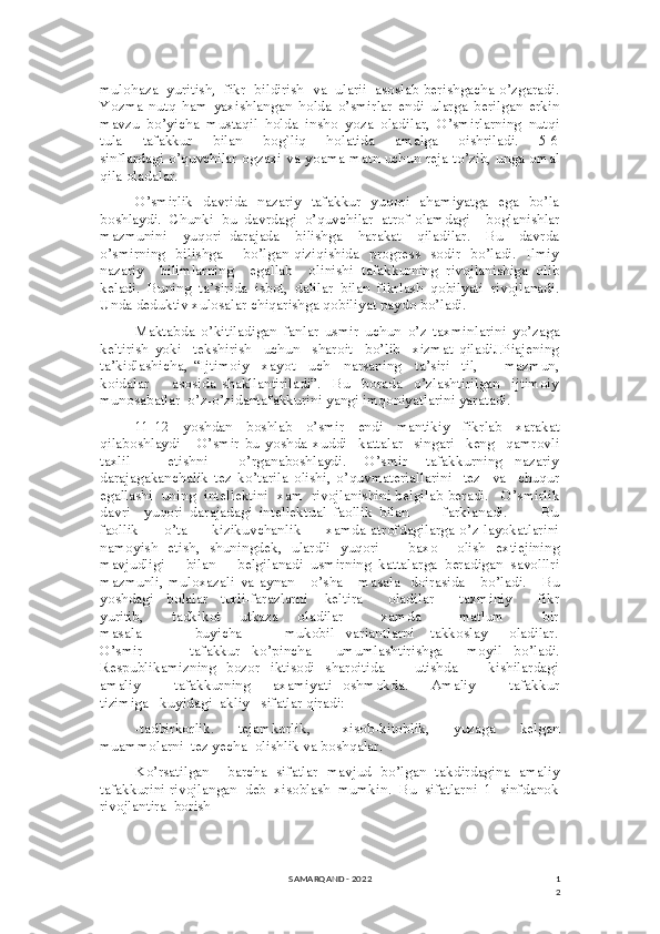 1
2mulohaza  yuritish,  fikr  bildirish  va  ularii  asoslab berishgacha o’zgaradi.
Yozma   nutq   ham   yaxishlangan   holda   o’smirlar   endi   ularga   berilgan   erkin
mavzu   bo’yicha   mustaqil   holda   insho   yoza   oladilar,   O’smirlarning   nutqi
tula       tafakkur       bilan       bog`liq       holatida       amalga       oishriladi.       5-6
sinflardagi o’quvchilar ogzaxi va yoama matn uchun reja to’zib, unga omal
qila oladalar.
O’smirlik   davrida   nazariy   tafakkur   yuqori   ahamiyatga   ega   bo’la
boshlaydi.   Chunki   bu   davrdagi   o’quvchilar   atrof-olamdagi     boglanishlar
mazmunini     yuqori   darajada     bilishga     harakat     qiladilar.     Bu     davrda
o’smirning   bilishga       bo’lgan qiziqishida   progress   sodir   bo’ladi.   Ilmiy
nazariy     bilimlarning     egallab     olinishi   tafakkurning   rivojlanishiga   olib
keladi.   Buning   ta’sirida   isbot,   dalilar   bilan   fikrlash   qobilyati   rivojlanadi.
Unda deduktiv xulosalar chiqarishga qobiliyat paydo bo’ladi.
Maktabda   o’kitiladigan   fanlar   usmir   uchun   o’z   taxminlarini   yo’zaga
keltirish   yoki     tekshirish     uchun     sharoit     bo’lib     xizmat   qiladiJ.Piajening
ta’kidlashicha,   “Ijtimoiy     xayot     uch     narsaning     ta’siri   -til,         mazmun,
koidalar         asosida   shakllantiriladi”.     Bu     borada     o’zlashtirilgan     ijtimoiy
munosabatlar  o’z-o’zidantafakkurini yangi imqoniyatlarini yaratadi.
11-12   yoshdan   boshlab   o’smir   endi   mantikiy   fikrlab   xarakat
qilaboshlaydi       O’smir   bu   yoshda   xuddi     kattalar     singari     keng     qamrovli
taxlil             etishni           o’rganaboshlaydi.       O’smir       tafakkurning     nazariy
darajagakanchalik   tez   ko’tarila   olishi,   o’quvmateriallarini     tez     va     chuqur
egallashi  uning  intellektini  xam  rivojlanishini belgilab beradi.   O’smirlik
davri     yuqori   darajadagi   intellektual   faollik   bilan           farklanadi.           Bu
faollik         o’ta         kizikuvchanlik         xamda atrofdagilarga o’z layokatlarini
namoyish   etish,   shuningdek,   ulardli   yuqori           baxo       olish   extiejining
mavjudligi       bilan       belgilanadi   usmirning   kattalarga   beradigan   savolllri
mazmunli,  muloxazali  va  aynan      o’sha     masala   doirasida     bo’ladi.       Bu
yoshdagi   bolalar   turli-farazlarni    keltira      oladilar      taxminiy      fikr
yuritib,           tadkikot       utkaza       oladilar               xamda               matlum               bir
masala                     buyicha                 mukobil     variantlarni       takkoslay         oladilar.
O’smir         tafakkur   ko’pincha     umumlashtirishga     moyil   bo’ladi.
Respublikamizning   bozor   iktisodi   sharoitida           utishda           kishilardagi
amaliy             tafakkurning         axamiyati     oshmokda.         Amaliy             tafakkur
tizimiga   kuyidagi  akliy   sifatlar qiradi:
-tadbirkorlik.      tejamkorlik,        xisob-kitoblik,      yuzaga      kelgan
muammolarni  tez yecha  olishlik va boshqalar.
Ko’rsatilgan     barcha   sifatlar   mavjud   bo’lgan   takdirdagina   amaliy
tafakkurini rivojlangan  deb  xisoblash  mumkin.  Bu  sifatlarni  1  sinfdanok
rivojlantira  borish 
SAMARQAND - 2022 