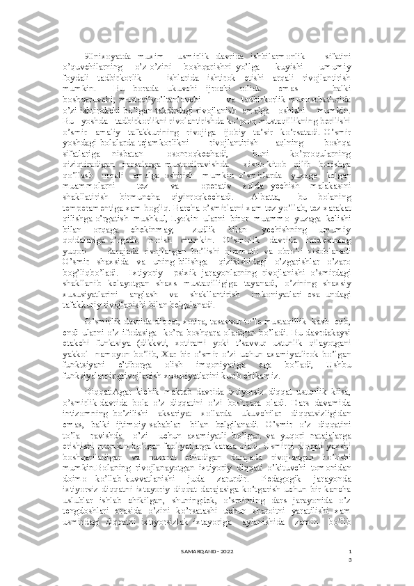 1
390nixoyatda   muxim     usmirlik   davrida   ishbilarmonlik       sifatini
o’quvchilarning       o’z-o’zini       boshqarishni   yo’lga         kuyishi         umumiy
foydali     tadbirkorlik             ishlarida     ishtirok     etishi     arqali     rivojlantirish
mumkin.         Bu     borada     ukuvchi     ijrochi     rolida         emas                 balki
boshqaruvchi, mustaqilyo’ltanlovchi               va   tadbirkorlik munosabatlarida
o’zi ishtirokchi bo’lgan takdirdagi rivojlanish   amalga     oshishi       mumkin.
Bu   yoshda   tadbirkorlikni rivolantirishda ko’proq mustaqillikning berilishi
o’smir     amaliy     tafakkurining     rivojiga     ijobiy     ta’sir     ko’rsatadi.   O’smir
yoshdagi   bolalarda   tejamkorlikni             rivojlantirish           aqlning             boshqa
sifatlariga       nisbatan               osonroqkechadi,               buni             ko’proqularning
qiziqtiradigan     narsalarga   mustaqilravishda         xisob-kitob     qilib     borishga
qo’llash     orqali     amalga   oshirish     mumkin   o’smirlarda     yuzaga     kelgan
muammolarni             tez             va             operativ       xolda     yechish       malakasini
shakllatirish     birmuncha     qiyinroqkechadi.       Albatta,       bu     bolaning
temperamentiga xam bogliq. Barcha o’smirlarni xam tez yo’llab, tez xarakat
qilishga o’rgatish  mushkul, Lyokin  ularni  biror  muammo  yuzaga  kelishi
bilan       orqaga       chekinmay,           zudlik       bilan         yechishning       umumiy
qoidalariga   o’rgatib     borish     mumkin.     O’smirlik     davrida     intelektning
yuqori         darajada   rivojlangan   bo’lishi   qimmatli   va   obro’li   xisoblanadi
O’smir     shaxsida     va     uning   bilishga       qizikishidagi     o’zgarishlar     o’zaro
bog’liqbo’ladi.     Ixtiyoriy     psixik   jarayonlarning   rivojlanishi   o’smirdagi
shakllanib   kelayotgan   shaxs   mustaqilligiga   tayanadi,   o’zining   shaxsiy
xususiyatlarini     anglash     va     shakllantirish     imkoniyatlari   esa   undagi
tafakkuriy rivojlanishi bilan belgalanadi.
O’smirlik davrida diqqat, xotira, tasavvur to’la mustaqillik  kasb  etib,
endi  ularni   o’z  ifodasiga   ko’ra  boshqara  oladigan  bo’ladi.  Bu  davrdakaysi
etakchi   funktsiya   (dikkvti,   xotirami   yoki   t’savvur   ustunlik   qilayotgani
yakkol     namoyon   bo’lib,   Xar   bir   o’smir   o’zi   uchun   axamiyatlirok   bo’lgan
funktsiyani   e’tiborga   olish   imqoniyatiga   ega   bo’ladi,   Ushbu
funksiyalarningrivojlanish xususiyatlarini kurib chikamiz.
Diqqat:Agar   kichik   maktab   davrida   ixtiyorsiz   diqqat   ustunlik   kilsa,
o’smirlik davrida  bola  o’z  diqqatini  o’zi  boshqara  oladi.  Dars  davamida
intizomning   bo’zilishi     aksariyat     xollarda     ukuvchilar     diqqatsizligidan
emas,   balki     ijtimoiy   sabablar       bilan   belgilanadi.   O’smir    o’z    diqqatini
to’la     ravishda     o’zi     uchun   axamiyatli   bo’lgan   va   yuqori   natajalarga
erishishi mumkin bo’lgan faoliyatlarga karata oladi. Usmirni diqqati yaxshi
boshqariladigan   va   nazorat   etiladigan   darajada   rivojlangan   bo’lishi
mumkin.Bolaning   rivojlanayotgan   ixtiyoriy   diqqati   o’kituvchi   tomonidan
doimo     ko’llab-kuvvatlanishi       juda       zarurdir.       Pedagogik       jarayonda
ixtiyorsiz   diqqatni   ixtayoriy   diqqat   darajasiga   ko’tgarish   uchun   bir   kancha
uslublar   ishlab   chikilgan,   shuningdek,   o’smirning   dars   jarayonida   o’z
tengdoshlari   orasida   o’zini   ko’rsatashi   uchun   sharoitni   yaratilishi   xam
usmirdagi   diqqatni   ixtiyorsizlak   ixtayoriga     aylanishida     zamin     bo’lib
SAMARQAND - 2022 