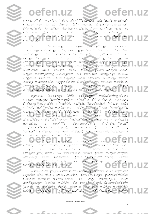 1
4xizmat   qilishi   mumkin.   Lekin,   o’smirlik davrida   juda   kattik   charchash
xolatlari     xam     bo’ladi,     Aynan     13-14     xamda     16   yoshlarda   charchash
chiziga   keskin   ko’tariladi.   Bunday   xolatlarda   o’smir   atrofdagi   narsa     va
vokealarga     to’lik     diqqatini     karata     olmaydi,     diqqatini     ko’rnishlariga
usmirlik  erishish  va  yo’kotish  bo’yicha  tula  karama-karshi  bo’lgan  davr
xisoblanadi.
Jahon           fanlarining           muayyan   qonuniyatlarga           asoslanib
turkumlarga kiritilishiga  ko’ra,  psixologiya  fani  bu  tizimda  nufuzli o’rin
egallashiga   barcha  obektiv  hart  va haroitlar  yetarlidir.Qat’iy  ishonch  bilan
aytilgan   fikrning   zamirida   bir   qator   muhim     ham     tabiiy,     ham     ijtimoiy
omillar     yotishi     shak-shubshasizdir.   Chunki,psixologiya   fani   insoniyat
tomonidan kashf qilingan fanlarning ichida eng murakkabi bo’lib,   biosferik
ta'limotdan       kelib       chiqqan       holda       psixika       yuksak   darajada   tashkil
topgan   materiyaning   xususiyatini   aks   ettiruvchi   kategoriya   sifatida
o’rganilib   kelingan.   Lekin   bugungi   kunda   neosferik   ta'limotga   binoan
fazoviy   munosabatlar,   sayyoralararo   aloqalar,   o’zaro   ta'sirlar,   moddalar,
zarrachalar,   nurlar   harakati,     almashinishi,   qo’shilishi
to’g’risidamulohazalar,  faraziy  asosda  bo’lsa ham, yuritilmoqda.
Ayniqsa,       biosferaga       kirib       kelayotgan       moddalarning   o’zaro
birikuvi,   muayyan   fazoviy   maydonning   hosil   qilishi,  to’planishi   inson   tana
a'zolariga   ijodiy   ta'sir     ko’rsatishi,     natijada     favquloddagi     holatlar     sodir
bo’lishi,   kashfiyotlar   yuz berishi,   intuitiv   (lotincha “intueri”sinchkovlik,
diqqat     bilan   qaramoqyoki     ichki   sezgirlik     demakdir)     shakldagi     ruhiy
holatlarning     kuchayishi     namoyon   bo’lishimumkin.   Bular   qatoriga
telepatik(yunoncha “tele” uzoqni “pathos”sezaman degan ma'no   anglatadi)
samaralar,   o’ta     sezgirlik,     ekstrasenzitivlik     (lotincha   “extra”
o’ta,“sensus”sezgirlik       degani),       ekstrasenslik       (lotincha   “extra”     o’ta,
“sensus”   his   qilaman     ma'nosini     bildiradi)     kabi     psixologik     holatlarning
kechishi  sabablarini kiritsa bo’ladi. 
Shuningdek,         omadsizlik,         ichikishlik,         kasalning         intizor
kutishi,         nasib   etmaslik,     ishqiy   kechinmalar,   tushda   ayon   bo’lish     kabi
ruhiy   holatlar,   hodisalar hanuzgacha   ishonchli   dalillar   bilan   tushuntirib
berilgani   yo’q.   Ammo     bu     boradabilish     ob'ekti     (lotin.     “objectum”jism
demakdir)       bilan       sub'ektining       (lotin.   “subjectum”     tashqi       olamni
biluvchi       inson)       birikuvida       psixologiyaning   qulay   imkoniyatga   ega
ekanligini ta'kidlab o’tish o’rinlidir.
Ushbu fikrni yaqqollashtirish maqsadida ayrim misollar va talqinlarni
qaytadan   tahlil   qilib   o’tamiz.Jumladan,     chaqaloqdunyo     yuziniko’rishdan
e'tiboran     idrokida     tevarak-atrofni       va       unga       mehrigiyosi       bilan
termilayotgan   kishilar   muhitini   aks   ettira boshlaydi,  dastavvalob'ektiv
(tashqi)     va     sub'ektiv     (ichki,     odamlar   o’rtasidagi)   muhitga   moslashish
sodda   instinktlar   (lot.”instinctus”tabiiy   qo’zg’atuvchi,   tug’ma
SAMARQAND - 2022 