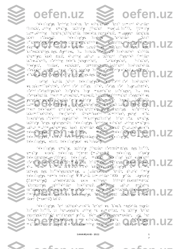 1
7Psixologiya  faninig  boshqa  fan  sohalaridan  farqli  tomoni  shundan
iboratki,   uning       amaliy,       tatbiqiy       jihatlari       mavjud   bo’lib,       ijtimoiy
turmushning     barcha jabhalarida   bevosita qatnashadi,   muayyan   darajada
ta'sir   o’tkazadi.     Psixologiya   boshqa     fanlardan     farqli
o’laroqo’ztatbiqiyma'lumotlari,natijalarining     ko’pqirra,   ko’pyoqlama
ekanligi       bilan       tubdan       ajralib       turadi       va       mutlaqo       boshqa       sifat
ko’rsatkichiga   ega.   Ayniqsa,     bu     borada   o’zini   o’zi   boshqarish     alohida
ahamiyat   kasb   etadi,   shuning   uchun   u   tabiatni   o’rganish   ilmidan
tafovutlanib,   o’zining   psixik   jarayonlari,       funktsiyalari,       holatlari,
hissiyoti,       irodasi,       xarakteri,       temperamenti   kabilarni     boshqarishda
o’zaksini   topadi.   Inson o’zini   anglay   borib, o’zinsoniy xislati,xususiyati,
sifati,xulqini o’zgartirish imkoniyatiga ega bo’ladi.
Hozirgi    kunda    jahon    psixologiyasi    fani o’zini o’zi    boshqarish
va   takomillashtirsh,   o’zini   o’zi   qo’lga     olish,   o’ziga   o’zi     buyruqberish,
o’zini   o’zitarbiyalash       bo’yicha       boy       materiallar       to’plagan,       bu       esa
o’znavbatida   inson munosabati, maqsadi, holati, kechinmalari o’zgarishi va
yangidan yaralishi haqida ilmiy-tatbiqiy    ma'lumotlar    beradi,    kundalik
turmush         psixologiyasi         rang-barangligini   ta'minlab   turadi.   Psixologiya
inson   psixikasini   aniqlash,   shakllantirish,   yangi   haroitga     ko’chirish,
takomillashtirsh,     rivojlanish     dinamikasini     ta'minlash,   yangi     sifat
bosqichiga   o’tishini   qaydqilish     imkoniyatiborligi     bilan   o’ta     amaliy,
tatbiqiy  fanga  aylangandir.  Psixologiya  fanining  sohalari  uning  amaliyot
uchun   muhim     ahamiyat     kasb     etishidan   dalolat     beradi     (huquqshunoslik
psixologiyasi,   klinik   psixologiya,     mehnat   psixologiyasi,   savdo
psixologiyasi,   sotsial   psixologiya,pedagogik       psixologiya,       maxsus
psixologiya,   sport   psixologiyasi   va hokazo). 
Psixologiya     amaliy,     tatbiqiy     jihatdan   o’zpredmetiga     ega   bo’lib,
amaliy     sotsial   psixolog,   injener   (muhandis)     psixolog,     oilaviy
psixoterapevt,     tibbiyot     psixologi,     maktab     psixologi   kabi   sohalarni
o’zichiga   qamrab   olgandir.Yuqorida     bildirilgan     fikrlarga     yakun     yasab,
shu     narsani     alohida     ta'kidlab   o’tish     kerakki,     psixologiya     fani     ko’hna
tarixga     ega     bo’lishgaqaramay,     u     judanavqiron     fandir,     chunki     ilmiy
psixologiya  nemis  psixologi  V.Vundt  tomonidan 1879    yilda    Leyptsig
(Germaniya)         universitetida         asos         solingan         birinchi   eksperimental
laboratoriya       ochilishidan       boshlanadi.       Shuning       uchun       endigina
refleksiyani   (lotincha “reflexus”o’zining   ruhiy   holatinitahlil qilishdegani)
ilmiy   jihatdan   o’rganishni     psixologiya     fani     predmeti     tarkibiga     kiritish
davri  (mavridi) keldi.
Psixologiya  fani  tabiatshunoslik  fanlari  va  falsafa  negizida  paydo
bo’lgan   bo’lib,     to     hanuzgacha     uning     na     gumanitar,     na     tabiiy     fanlar
qatorigakiritilishi   aniqlangani   yo’q,     lekin     shunga   qaramasdan,     uni     har
ikkala     yo’nalishdagi     sohalar   bo’yicha     to’plangan
ma'lumotlar,qonuniyatlar     birlashuvining     mahsuli     deb     atash   mumkin.
SAMARQAND - 2022 