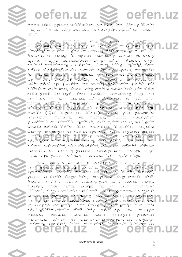 1
8Ammo  psixologiyaning  tarkibida ham  gumanitar,  ham  ijtimoiy  bilimlar
mavjud   bo’lishidan   qat'iynazar,   ualohida   xususiyatga   ega   bo’lgan   mustaqil
fandir. 
Psixologiya       fanini     tahlil   qilishda       uning   qay       fan     sohasi     bilan
aloqasini   aniqlashdan     ko’ra     ilmiy     va     kundalik     turmush     psixologiyasi
o’rtasidagi  munosabat to’g’risidamulohaza  yuritish  maqsadga  muvofiqdir.
Ma'lumki,   har     qanday     fan   negizida     odamlarning     turmush     va     amaliy
tajribasi     muayyan     darajadao’zaksini   topgan     bo’ladi.     Masalan,     kimyo
predmeti   moddalarning   xususiyatlari,   ularning zichligi,     og’irligi, o’zaro
birikuvi to’g’risidagikundalik     turmush    bilimlariga suyanadi,  matematika
fani     sonlar,     miqdoriy     munosabatlar,     geometrik     shakllarning   xossalari,
trigonometrik     funktsiyalar     haqidagi    inson    tasavvurlari     asosiga  quriladi.
Lekin     psixologiya     yuzasidan     ana     shunday     mulohazalar     yuritish     yoki
bildirish   mumkin   emas,   chunki   uning   zamirida   tubdan   boshqacha   o’ziga
xoslik   yotadi.   Har   qaysi     shaxs     kundalik     turmushning   o’ziga     xos
psixologik     bilimlarini     egallagan   bo’lib,   o’zsaviyasi,     salohiyati     bilan
turlicha     kamolot     ko’rsatgichiga     egadir,     hatto   turmushtajribasida
to’plangan     bilimlar     ilmiypsixologik     bilimlardan     ustunroqturishi     ham
mumkin     (“Qari     bilganni-pari     bilmas”).     Chunki,     yirik     yozuvchilar
(shaxslararo         munosabat         va         muomala,         muloqot         xususiyatlari
yuzasidan   kuzatuvchanlikka   egadirlar),   vrachlar,o’qituvchilar,   savdogarlar
uzluksiz   ravishda   kishilar     bilan     muomalaga     kirishishlari     natijasida
ularning  ichkidunyosi  va  xulq-atvoriga oid bilimlar bilan yuksak darajada
qurollangandirlar.     Lekin     har   qanday     insonda     ham     ozmi     yoki     ko’pmi
psixologik   bilimlar     mavjuddir,     buning     dalili     sifatida     odamlarning     bir-
birlarini     tushunishlari,   ta'sir   o’tkazishlari,   xulq-atvor     oqibatini     oldindan
bashorat   qilish,     kishining     yakkahol       xususiyatlarini       hisobga       olgan
holda   unga   yordam   ko’rsatishni   ta'kidlab o’tishning o’zi kifoya.
Endi     kundalik     turmushning     psixologik     bilimlari     bilan     ilmiy
psixologik bilimlar o’rtasidagi     tafovutlar     yuzasidan     mulohaza     yuritish
aynimuddaodir.   Kundalik   turmushga   oid   psixologik   bilimlar,   dastavval,
yaqqol     va   alohida   olingan   holat,     vaziyatni   o’zichiga   qamrab     oladi.
Masalan,     sinchkov     bola   o’zmuddaosiga   yetish     uchun     otasiga,     onasiga,
buvasiga,     opasi     hamda     akasiga     har     xil     uslub     bilan   ta'sir
o’tkazadi,turlicha vositalardanfoydalanadi. U ko’zlangan maqsadiga erishish
uchun     katta     yoshdagi     odamlarning     individual-tipologik     xususiyatlarini
hisobgaolgan   holda   ish   tutadi.Kundalik   turmushga   oid   psixologik   bilimlar
aniqvaziyatgaqaratilganligi,     biror     shaxsga     yo’naltirilganligi     bilan     ilmiy
psixologikbilimlardanfarq   qiladi.   Ilmiy       psixologiya       esa       muayyan
metodlar,       vositalar,       uslublar,       usullar,   operatsiyalar     yordamida
ma'lumotlar     to’plash     va     ularniumumlashtirishgaintiladi,   izlanyotgan
ob'ektning     xususiyati,     holati,     munosabati,     bog’lanishi     kabilarni     aks
SAMARQAND - 2022 