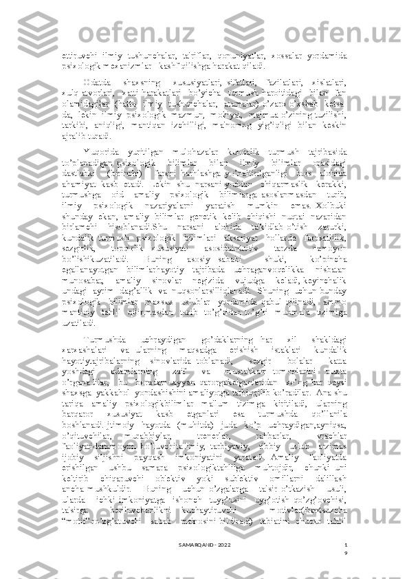 1
9ettiruvchi   ilmiy   tushunchalar,   ta'riflar,   qonuniyatlar,   xossalar   yordamida
psixologik mexanizmlar   kashf qilishga harakat qiladi.
Odatda       shaxsning       xususiyatlari,   sifatlari,     fazilatlari,     xislatlari,
xulq-atvorlari,     xatti-harakatlari     bo’yicha     turmush   haroitidagi     bilan     fan
olamidagilar   (hatto   ilmiy   tushunchalar,   atamalar) o’zaro o’xshab   ketsa-
da,  lekin  ilmiy  psixologik  mazmun,  mohiyat,  majmua o’zining tuzilishi,
tarkibi,   aniqligi,   mantiqan   izchilligi,   ma'noning   yig’iqligi   bilan   keskin
ajralib turadi.
Yuqorida   yuritilgan   mulohazalar   kundalik   turmush   tajribasida
to’planadigan   psixologik       bilimlar       bilan       ilmiy       bilimlar       orasidagi
dastlabki       (birinchi)       farqni   harhlashga   yo’naltirilganligi     bois     alohida
ahamiyat  kasb   etadi.  Lekin   shu   narsani yoddan    chiqarmaslik    kerakki,
turmushga       oid       amaliy       psixologik       bilimlarga   asoslanmasdan       turib,
ilmiy       psixologik       nazariyalarni       yaratish       mumkin       emas.   Xolbuki
shunday   ekan,   amaliy   bilimlar   genetik   kelib   chiqishi   nuqtai   nazaridan
birlamchi       hisoblanadi.Shu       narsani       alohida       ta'kidlab   o’tish       zarurki,
kundalik   turmush     psixologik     bilimlari     aksariyat     hollarda     farosatlilik,
sezgirlik,     topqirlik   xususiyati     asosidaintuitiv     tarzda     namoyon
bo’lishikuzatiladi.     Buning     asosiy   sababi       shuki,       ko’pincha
egallanayotgan     bilimlarhayotiy     tajribada     uchraganvoqelikka       nisbatan
munosabat,     amaliy    sinovlar    negizida     vujudga    keladi, keyinchalik
undagi  ayrim  dag’allik  va  nuqsonlarsilliqlanadi.  Shuning  uchun bunday
psixologik     bilimlar     maxsus     uslublar     yordamida   qabul   qilinadi,     ammo
mantiqiy   tahlil   qilinmasdan   turib   to’g’ridan-to’g’ri   muomala   tizimiga
uzatiladi.
Turmushda     uchraydigan     go’daklarning   har     xil     shakldagi
xarxashalari     va   ularning     maqsadga     erishish     istaklari     kundalik
hayotiytajribalarning     sinovlarida   toblanadi,       sezgir       bolalar       katta
yoshdagi       odamlarning       zaif       va       mustahkam   tomonlarini     puxta
o’rganadilar,     bu     boradamuayyan   qarorgakelganlaridan     so’ng   har   qaysi
shaxsga  yakkahol  yondashishini amaliyotga tatbiqqilib ko’radilar.  Ana shu
tariqa     amaliy     psixologikbilimlar     ma'lum     tizimga     kiritiladi,     ularning
barqaror   xususiyat   kasb   etganlari   esa   turmushda   qo’llanila
boshlanadi.Ijtimoiy     hayotda     (muhitda)     juda     ko’p     uchraydigan,ayniqsa,
o’qituvchilar,   murabbiylar,     trenerlar,     rahbarlar,     vrachlar
faoliyatidanamoyon   bo’luvchita'limiy,   tarbiyaviy,     tibbiy     uslub     arzimas
ijobiy     siljishni     payqash     imkoniyatini     yaratadi.   Amaliy     faoliyatda
erishilgan     ushbu     samara     psixologiktahlilga     muhtojdir,     chunki   uni
keltirib       chiqaruvchi       ob'ektiv       yoki       sub'ektiv       omillarni       dalillash
ancha   mushkuldir.       Buning       uchun   o’zgalarga       ta'sir   o’tkazish       usuli,
ularda       ichki   imkoniyatga     ishonch     tuyg’usini     uyg’otish   qo’zg’ovchisi,
ta'sirga     beriluvchanlikni   kuchaytiruvchi       motivlar(frantsuzcha
“motif”qo’zg’atuvchi     sabab     ma'nosini bildiradi)   tabiatini   chuqur   tahlil
SAMARQAND - 2022 