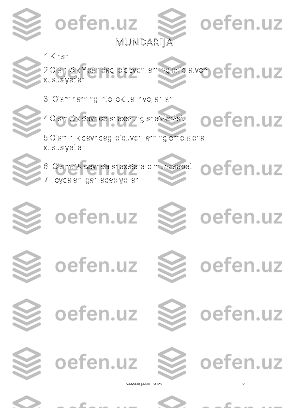 2MUN DARIJ A
1.Kirish
2.O‘smirlik Yoshidagi o‘quvchilarning xulq-atvori 
xususiyatlari.
3. O‘smirlarning intellektual rivojlanishi.
4.O‘smirlik davrida shaxsning shakllanishi.
5.O‘smirlik davridagi o‘quvchilarning emotsional 
xususiyatlari.
6. O‘smirlik davrida shaxslararo munosabat
7.Foydalanilgan adabiyotlar.
SAMARQAND - 2022 