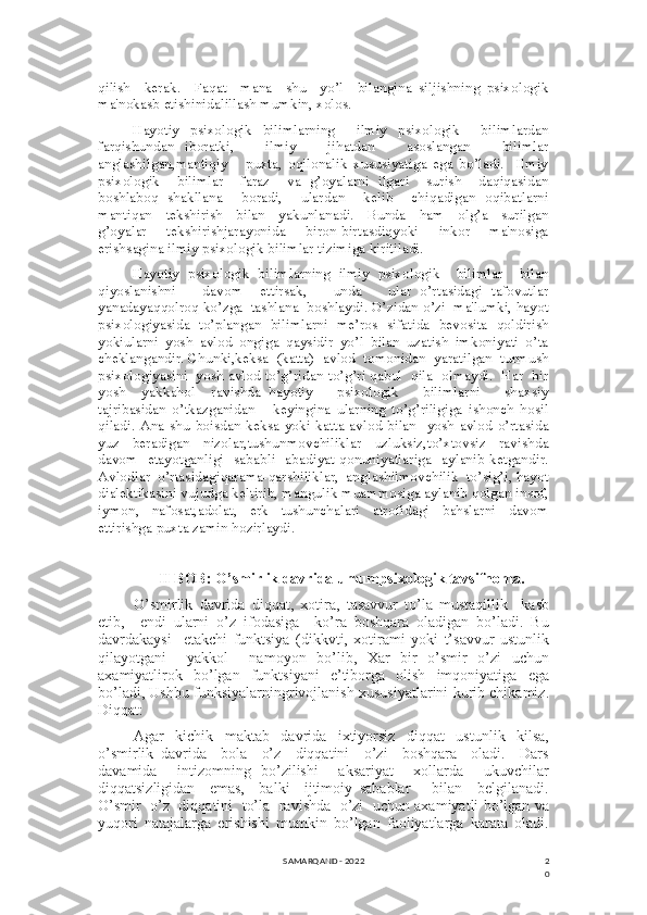 2
0qilish     kerak.     Faqat     mana     shu     yo’l     bilangina   siljishning   psixologik
ma'nokasb etishinidalillash mumkin, xolos.
Hayotiy   psixologik   bilimlarning     ilmiy   psixologik     bilimlardan
farqishundan   iboratki,       ilmiy       jihatdan       asoslangan       bilimlar
anglashilgan,mantiqiy       puxta,   oqilonalik   xususiyatiga   ega   bo’ladi.     Ilmiy
psixologik     bilimlar     faraz     va   g’oyalarni   ilgari     surish     daqiqasidan
boshlaboq   shakllana     boradi,     ulardan     kelib     chiqadigan   oqibatlarni
mantiqan     tekshirish     bilan     yakunlanadi.     Bunda     ham     olg’a     surilgan
g’oyalar     tekshirishjarayonida     biron-birtasdiqyoki     inkor     ma'nosiga
erishsagina ilmiy psixologik bilimlar tizimiga kiritiladi.
Hayotiy   psixologik   bilimlarning   ilmiy   psixologik     bilimlar     bilan
qiyoslanishni       davom     ettirsak,       unda       ular   o’rtasidagi   tafovutlar
yanadayaqqolroq ko’zga  tashlana  boshlaydi. O’zidan o’zi  ma'lumki, hayot
psixologiyasida   to’plangan   bilimlarni   me’ros   sifatida   bevosita   qoldirish
yokiularni   yosh   avlod   ongiga   qaysidir   yo’l   bilan   uzatish   imkoniyati   o’ta
cheklangandir. Chunki,keksa  (katta)  avlod  tomonidan  yaratilgan  turmush
psixologiyasini  yosh avlod to’g’ridan-to’g’ri qabul  qila  olmaydi.  Har  bir
yosh     yakkahol     ravishda   hayotiy       psixologik       bilimlarni       shaxsiy
tajribasidan   o’tkazganidan       keyingina   ularning   to’g’riligiga   ishonch   hosil
qiladi.   Ana  shu   boisdan  keksa  yoki  katta   avlod   bilan    yosh  avlod   o’rtasida
yuz     beradigan     nizolar,tushunmovchiliklar     uzluksiz,to’xtovsiz     ravishda
davom   etayotganligi   sababli   abadiyat qonuniyatlariga   aylanib ketgandir.
Avlodlar  o’rtasidagiqarama-qarshiliklar,  anglashilmovchilik  to’sig’i, hayot
dialektikasini vujudga keltirib, mangulik muammosiga aylanib qolgan insof,
iymon,     nafosat,adolat,     erk     tushunchalari     atrofidagi     bahslarni     davom
ettirishga puxta zamin hozirlaydi. 
II BOB: O’smirlik davrida umumpsixologik tavsifnoma.
O’smirlik   davrida   diqqat,   xotira,   tasavvur   to’la   mustaqillik     kasb
etib,     endi   ularni   o’z   ifodasiga     ko’ra   boshqara   oladigan   bo’ladi.   Bu
davrdakaysi     etakchi   funktsiya   (dikkvti,   xotirami   yoki   t’savvur   ustunlik
qilayotgani     yakkol     namoyon   bo’lib,   Xar   bir   o’smir   o’zi   uchun
axamiyatlirok   bo’lgan   funktsiyani   e’tiborga   olish   imqoniyatiga   ega
bo’ladi, Ushbu funksiyalarningrivojlanish xususiyatlarini kurib chikamiz.
Diqqat:
Agar   kichik   maktab   davrida   ixtiyorsiz   diqqat   ustunlik   kilsa,
o’smirlik   davrida     bola     o’z     diqqatini     o’zi     boshqara     oladi.     Dars
davamida     intizomning   bo’zilishi     aksariyat     xollarda     ukuvchilar
diqqatsizligidan     emas,     balki     ijtimoiy   sabablar       bilan     belgilanadi.
O’smir  o’z  diqqatini   to’la   ravishda   o’zi   uchun axamiyatli bo’lgan va
yuqori   natajalarga   erishishi   mumkin   bo’lgan   faoliyatlarga   karata   oladi.
SAMARQAND - 2022 