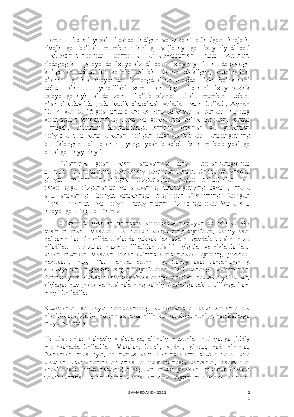 2
1Usmirni   diqqati   yaxshi   boshqariladigan   va   nazorat   etiladigan   darajada
rivojlangan   bo’lishi   mumkin.Bolaning   rivojlanayotgan   ixtiyoriy   diqqati
o’kituvchi   tomonidan     doimo     ko’llab-kuvvatlanishi       juda       zarurdir.
Pedagogik       jarayonda   ixtiyorsiz   diqqatni   ixtayoriy   diqqat   darajasiga
ko’tgarish   uchun   bir   kancha   uslublar   ishlab   chikilgan,   shuningdek,
o’smirning   dars   jarayonida   o’z   tengdoshlari   orasida   o’zini   ko’rsatashi
uchun   sharoitni   yaratilishi   xam   usmirdagi   diqqatni   ixtiyorsizlak
ixtayoriga   aylanishida    zamin   bo’lib   xizmat   qilishi    mumkin.   Lekin,
o’smirlik davrida  juda  kattik  charchash  xolatlari  xam  bo’ladi,  Aynan
13-14  xamda  16 yoshlarda charchash chiziga keskin ko’tariladi. Bunday
xolatlarda o’smir atrofdagi narsa  va  vokealarga  to’lik  diqqatini  karata
olmaydi,     diqqatini     ko’rnishlariga   usmirlik     erishish     va     yo’kotish
bo’yicha   tula   karama-karshi   bo’lgan   davr xisoblanadi. Taraqqiyotning
bu   tiklangan   tipi     o`smirni   yangi   yosh   bosqichi   katta   maktab   yoshiga
o`tishga   tayyorlaydi. 
O`smirlik       yoshi       kishi       shaxsining       tarkib       topish   jarayonida
alohida o`rin to`tadi.Bu davr asosiy davr hisoblanadi. Chunki bu yoshda
g`oyat       muhim       psixologik       o`zgarishlar       paydo     bo`ladi.Har       xil
psixologiya   o`zgarishlar   va   shaxsning    taraqqiyoti,eng   avvalo,   mana
shu     shaxsning     faoliyat   xarakteriga     bog`liqdir.   O`smirning     faoliyati
o`qish     mehnat     va     o`yin     jarayonlarini   o`z   ichiga   oladi.Mana   shu
jarayonga to`xtalib o`tamiz.
O`spirinda   id е allar   bir   n е cha   ko`rinishda   namoyon   bo`lishi   va   aks
etishi   mumkin.   Masalan,   ular   taniqli   kishilarning   qiyofalari,   badiiy   asar
qahramonlari   timsolida   o`zlarida   yuksak   fazilatlarni   gavdalantirishni   orzu
qiladilar.   Bu   orzular   mazmun   jihatidan   o`spirin   yigitlar   va   qizlarda   farq
qilishi   mumkin.   Masalan,   qizlar   ko`pincha   m е hnatkash   ayolning,   jozibali,
nazokatli,   iboli,   iffatli   jamoat   arbobining,   badiiy   asar   qahramonining
xususiyatlari   mujassamlashgan   qiyofalarini   id е al   darajaga   ko`taradilar.
Ammo ayrim o`quvchilar tarixiy shaxslarning, masalan, baquvvat yo`lto`sar,
xiylagar   quv   josus   va   boshqalarning   salbiy   sifatlariga   taklid   qilishga   ham
moyil bo`ladilar.
Kuzatishlar   va   hayot   tajribalarining   ko`rsatishicha,   ba'zi   xollarda   ilk
o`spirinlar o`zlarini qo`rqmas, jasur qilib ko`rsatishga, noo`rin harakatlarga
moyil bo`ladilar.
Ilk   o`spirinlar   ma'naviy   xislatlarga,   ahloqiy   m е zonlar   mohiyatiga   jiddiy
munosabatda   bo`ladilar.   Masalan,   burch,   vijdon,   g`urur,   qadr–qimmat,
faxrlanish,   ma'suliyat,   or–nomus   kabi   tushunchalarni   chuqur   tahlil   qila
oladilar.   L е kin   hammalari   emas.   ahloqiy   ma'naviy   qarashlar,   tasavvurlar
shakllanishi   uchun   p е dagoglar   sog`lom   muxit   yaratish,   barqaror   shaxsni
tarkib   toptirish   uchun   doimo   izlanishlari   zarur.   Ayrim   munozarali   tadbirlar
SAMARQAND - 2022 