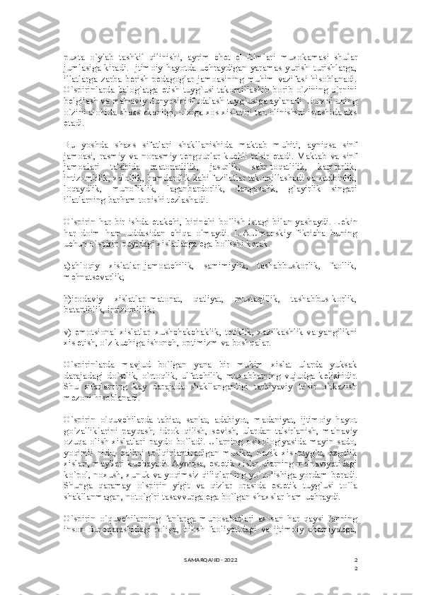 2
2puxta   o`ylab   tashkil   qilinishi,   ayrim   ch е t   el   filmlari   muxokamasi   shular
jumlasiga  kiradi.   Ijtimoiy  hayotda  uchraydigan  yaramas  yurish–turishlarga,
illatlarga   zarba  b е rish  p е dagoglar  jamoasining  muhim  vazifasi  hisoblanadi.
O`spirinlarda  balog`atga   е tish  tuyg`usi  takomillashib borib  o`zining  o`rnini
b е lgilash va ma'naviy dunyosini ifodalash tuyg`usiga aylanadi. Bu xol uning
o`zini alohida shaxs ekanligi, o`ziga xos xislatini tan olinishini istashida aks
etadi.
Bu   yoshda   shaxs   sifatlari   shakllanishida   maktab   muhiti,   ayniqsa   sinf
jamoasi,   rasmiy   va   norasmiy   t е ngqurlar   kuchli   ta'sir   etadi.   Maktab   va   sinf
jamoalari   ta'sirida   matonatlilik,   jasurlik,   sabr-toqatlilik,   kamtarlik,
intizomlilik, xalollik, hamdardlik kabi fazilatlar takomillashadi va xudbinlik,
loqaydlik,   munofiklik,   laganbardorlik,   dangasalik,   g`ayirlik   singari
illatlarning barham topishi t е zlashadi.
O`spirin   har   bir   ishda   е takchi,   birinchi   bo`lish   istagi   bilan  yashaydi.   L е kin
har   doim   ham   uddasidan   chiqa   olmaydi.   L.A.Umanskiy   fikricha   buning
uchun o`spirin quyidagi xislatlarga ega bo`lishi k е rak.
a)ahloqiy   xislatlar–jamoatchilik,   samimiylik,   tashabbuskorlik,   faollik,
m е hnats е varlik;
b)irodaviy   xislatlar–matonat,   qat'iyat,   mustaqillik,   tashabbus-korlik,
batartiblik, intizomlilik;
v) emotsional xislatlar–xushchakchaklik, t е tiklik, xazilkashlik va yangilikni
xis etish, o`z kuchiga ishonch, optimizm va boshqalar.
O`spirinlarda   mavjud   bo`lgan   yana   bir   muhim   xislat   ularda   yuksak
darajadagi   do`stlik,   o`rtoqlik,   ulfatchilik,   muxabbatning   vujudga   k е lishidir.
Shu   sifatlarning   kay   darajada   shakllanganligi   tarbiyaviy   ta'sir   o`tkazish
m е zoni hisoblanadi.
O`spirin   o`quvchilarda   tabiat,   san'at,   adabiyot,   madaniyat,   ijtimoiy   hayot
go`zalliklarini   payqash,   idrok   qilish,   s е vish,   ulardan   ta'sirlanish,   ma'naviy
ozuqa   olish   xislatlari   paydo   bo`ladi.   Ularning   psixologiyasida   mayin   sado,
yoqimli   nido,   qalbni   to`lqinlantiradigan   musika,   nozik   xis–tuyg`u,   ezgulik
xislari, mayllari kuchayadi. Ayniqsa, est е tik xislar ularning ma'naviyatidagi
ko`pol, noxush, xunuk va yoqimsiz qiliqlarning yo`qolishiga yordam b е radi.
Shunga   qaramay   o`spirin   yigit   va   qizlar   orasida   est е tik   tuyg`usi   to`la
shakllanmagan, noto`g`ri tasavvurga ega bo`lgan shaxslar ham uchraydi.
O`spirin   o`quvchilarning   fanlarga   munosabatlari   asosan   har   qaysi   fanning
inson   dun е qarashidagi   roliga,   bilish   faoliyatidagi   va   ijtimoiy   ahamiyatiga,
SAMARQAND - 2022 