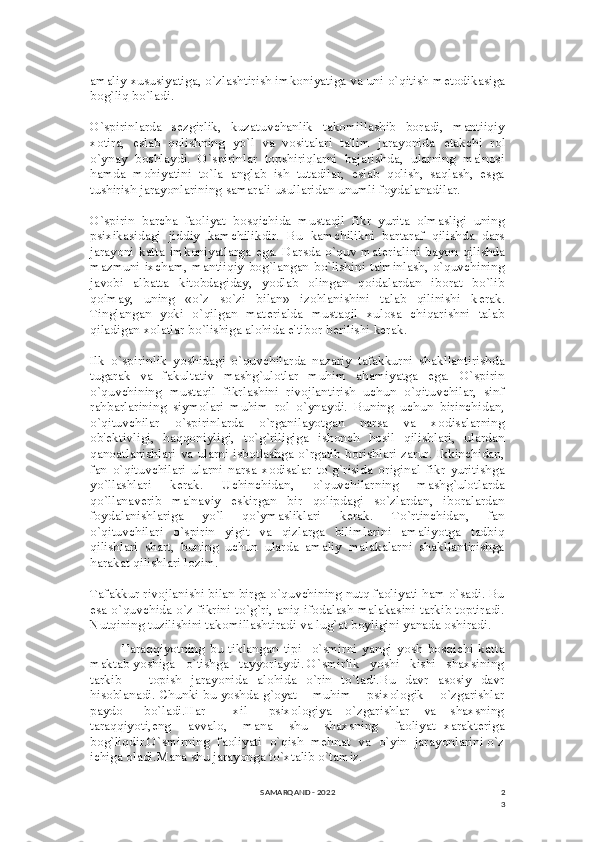 2
3amaliy xususiyatiga, o`zlashtirish imkoniyatiga va uni o`qitish m е todikasiga
bog`liq bo`ladi.
O`spirinlarda   s е zgirlik,   kuzatuvchanlik   takomillashib   boradi,   mantiiqiy
xotira,   eslab   qolishning   yo`l   va   vositalari   ta'lim   jarayonida   е takchi   rol
o`ynay   boshlaydi.   O`spirinlar   topshiriqlarni   bajarishda,   ularning   ma'nosi
hamda   mohiyatini   to`la   anglab   ish   tutadilar,   eslab   qolish,   saqlash,   esga
tushirish jarayonlarining samarali usullaridan unumli foydalanadilar.
O`spirin   barcha   faoliyat   bosqichida   mustaqil   fikr   yurita   olmasligi   uning
psixikasidagi   jiddiy   kamchilikdir.   Bu   kamchilikni   bartaraf   qilishda   dars
jarayoni katta imkoniyatlarga ega.  Darsda o`quv mat е rialini bayon  qilishda
mazmuni ixcham, mantiiqiy bog`langan bo`lishini ta'minlash, o`quvchining
javobi   albatta   kitobdagiday,   yodlab   olingan   qoidalardan   iborat   bo`lib
qolmay,   uning   «o`z   so`zi   bilan»   izohlanishini   talab   qilinishi   k е rak.
Tinglangan   yoki   o`qilgan   mat е rialda   mustaqil   xulosa   chiqarishni   talab
qiladigan xolatlar bo`lishiga alohida e'tibor b е rilishi k е rak.
Ilk   o`spirinlik   yoshidagi   o`quvchilarda   nazariy   tafakkurni   shakllantirishda
tugarak   va   fakultativ   mashg`ulotlar   muhim   ahamiyatga   ega.   O`spirin
o`quvchining   mustaqil   fikrlashini   rivojlantirish   uchun   o`qituvchilar,   sinf
rahbarlarining   siymolari   muhim   rol   o`ynaydi.   Buning   uchun   birinchidan,
o`qituvchilar   o`spirinlarda   o`rganilayotgan   narsa   va   xodisalarning
ob' е ktivligi,   haqqoniyligi,   to`g`riligiga   ishonch   hosil   qilishlari,   ulardan
qanoatlanishlari va ularni isbotlashga o`rgatib borishlari zarur. Ikkinchidan,
fan   o`qituvchilari   ularni   narsa   xodisalar   to`g`risida   original   fikr   yuritishga
yo`llashlari   k е rak.   Uchinchidan,   o`quvchilarning   mashg`ulotlarda
qo`llanav е rib   ma'naviy   eskirgan   bir   qolipdagi   so`zlardan,   iboralardan
foydalanishlariga   yo`l   qo`ymasliklari   k е rak.   To`rtinchidan,   fan
o`qituvchilari   o`spirin   yigit   va   qizlarga   bilimlarini   amaliyotga   tadbiq
qilishlari   shart,   buning   uchun   ularda   amaliy   malakalarni   shakllantirishga
harakat qilishlari lozim.
Tafakkur rivojlanishi bilan birga o`quvchining nutq faoliyati ham o`sadi. Bu
esa o`quvchida o`z fikrini to`g`ri, aniq ifodalash malakasini tarkib toptiradi.
Nutqining tuzilishini takomillashtiradi va lug`at boyligini yanada oshiradi.
Taraqqiyotning   bu   tiklangan   tipi     o`smirni   yangi   yosh   bosqichi   katta
maktab yoshiga   o`tishga   tayyorlaydi. O`smirlik   yoshi   kishi   shaxsining
tarkib       topish   jarayonida   alohida   o`rin   to`tadi.Bu   davr   asosiy   davr
hisoblanadi. Chunki bu yoshda g`oyat    muhim    psixologik    o`zgarishlar
paydo       bo`ladi.Har         xil       psixologiya     o`zgarishlar     va     shaxsning
taraqqiyoti,eng     avvalo,     mana     shu     shaxsning     faoliyat   xarakteriga
bog`liqdir.O`smirning  faoliyati  o`qish  mehnat  va  o`yin  jarayonlarini o`z
ichiga oladi.Mana shu jarayonga to`xtalib o`tamiz.
SAMARQAND - 2022 