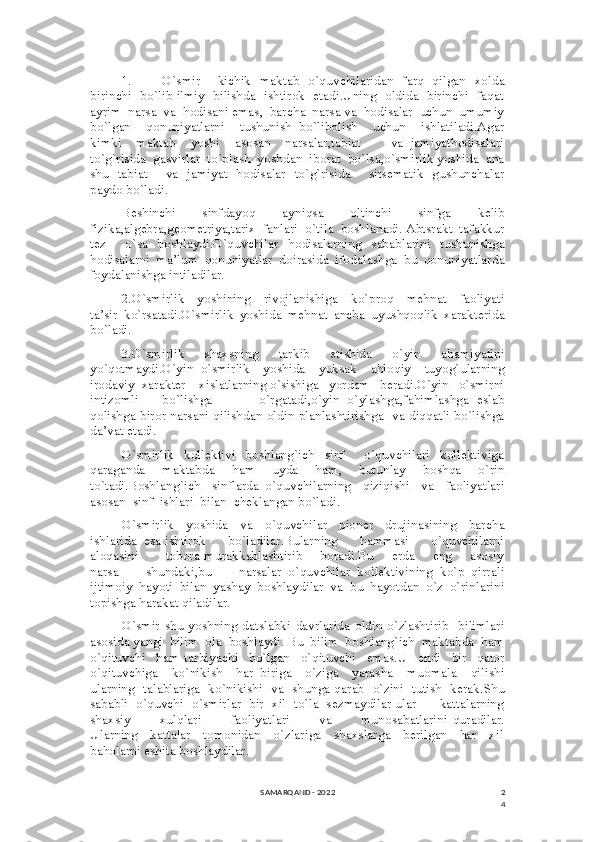 2
41. O`smir       kichik   maktab   o`quvchilaridan   farq   qilgan   xolda
birinchi   bo`lib ilmiy   bilishda   ishtirok   etadi.Uning   oldida   birinchi   faqat
ayrim  narsa  va  hodisani emas,  barcha  narsa va  hodisalar  uchun  umumiy
bo`lgan     qonuniyatlarni     tushunish   bo`libolish     uchun     ishlatiladi.Agar
kimki     maktab     yoshi     asosan     narsalar,tabiat         va   jamiyathodisalari
to`g`risida  gasvirlar  to`plash  yoshdan  iborat  bo`lsa,o`smirlik yoshida  ana
shu   tabiat       va   jamiyat   hodisalar   to`g`risida       sitsematik   gushunchalar
paydo bo`ladi. 
Beshinchi   sinfdayoq   ayniqsa   oltinchi   sinfga   kelib
fizika,algebra,geometriya,tarix  fanlari  o`tila  boshlanadi. Abtsrakt  tafakkur
tez     o`sa   boshlaydi.O`quvchilar   hodisalarning   sabablarini   tushunishga
hodisalarni   ma’lum   qonuniyatlar   doirasida   ifodalashga   bu   qonuniyatlarda
foydalanishga intiladilar.
2.O`smirlik     yoshining     rivojlanishiga     ko`proq     mehnat     faoliyati
ta’sir   ko`rsatadi.O`smirlik   yoshida   mehnat   ancha   uyushqoqlik   xarakterida
bo`ladi.
3.O`smirlik     shaxsning     tarkib     etishida     o`yin     ahamiyatini
yo`qotmaydi.O`yin   o`smirlik     yoshida     yuksak     ahloqiy     tuyog`ularning
irodaviy  xarakter    xislatlarning o`sishiga   yordam   beradi.O`yin   o`smirni
intizomli       bo`lishga             o`rgatadi,o`yin   o`ylashga,fahimlashga   eslab
qolishga biror narsani qilishdan oldin planlashtirishga   va diqqatli bo`lishga
da’vat etadi.
O`smirlik     kollektivi     boshlang`ich     sinf         o`quvchilari     kollektiviga
qaraganda     maktabda     ham     uyda     ham,     butunlay     boshqa     o`rin
to`tadi.Boshlang`ich     sinflarda   o`quvchilarning     qiziqishi     va     faoliyatlari
asosan  sinf  ishlari  bilan  cheklangan bo`ladi.
O`smirlik     yoshida     va     o`quvchilar     pioner     drujinasining     barcha
ishlarida  esa ishtirok      bo`ladilar.Bularning      hammasi      o`quvchilarni
aloqasini           tobora murakkablashtirib       boradi.Bu       erda       eng       asosiy
narsa         shundaki,bu         narsalar   o`quvchilar   kollektivining   ko`p   qirrali
ijtimoiy   hayoti   bilan   yashay   boshlaydilar   va   bu   hayotdan   o`z   o`rinlarini
topishga harakat qiladilar.
O`smir  shu  yoshning datslabki  davrlarida  oldin  o`zlashtirib    bilimlari
asosida yangi  bilim  ola  boshlaydi. Bu  bilim  boshlang`ich  maktabda  ham
o`qituvchi     ham   tarbiyachi     bo`lgan     o`qituvchi     emas.U     endi     bir     qator
o`qituvchiga     ko`nikish     har   biriga     o`ziga     yarasha     muomala     qilishi
ularning   talablariga   ko`nikishi   va   shunga qarab   o`zini   tutish   kerak.Shu
sababli  o`quvchi  o`smirlar  bir  xil  to`la  sezmaydilar ular      kattalarning
shaxsiy             xulqlari             faoliyatlari             va             munosabatlarini   quradilar.
Ularning     kattalar     tomonidan     o`zlariga     shaxslarga     berilgan     har     xil
baholarni eshita boshlaydilar.
SAMARQAND - 2022 