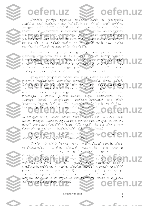 2
5O`smirlik     yoshiga     etganlda     bolalarda     burch     va     javobgarlik
tuyg`ulari   etarli darajada   o`sgan   bo`ladi.Bolalar   o`zlari       ongli   ravishda
tanlagan     qobil     bo`lib   qoladi.Mana     shu     davrda     kattalar     bolalarga
«bemalol     ish     topshirishni   ishonadilar»o`smirlarni     oilada     «kichkina»deb
hisoblamay     ulardan     ho`jalik   ishlariga     yordam   berish   topshirilgan   ishga
javob   berishni   talab   qiladilar.Ular   bilan   maslahatlashadilar   ba’zi   o`smilar
ayniqsa   ular   o`rta   maktab   yoshmning   oxiriga   borganda   hatto   o`ziga
yaqinlarini qo`llovchi va tayanchi bo`lib qoladilar.
O`smirda   bosh   miya     po`tsining   po`tsi   otsida   qismlari   utsidan
qontrolligi ortib boradi   po`ts   va   po`ts   otsida   qismlari   doimiy   ravishda
birga     harakat   qiladi.Ayrim  xollarda   po`tsloq   otsi   qismining   faoliyatini
qontrol     qilmay     qoladi.Bu     o`smirning   betayinligi,jizzakiligi             va
emotsional             xislariga            berilganligidan             dalolat  beradi.Tormozlash
reaktsiyasini  paydo  qilish  xarakteri    turg`un  bo`lmay  qoladi. 
Qo`zg`alish  jarayonlari  ba’zan  shu  qadar  kuchli  bo`ladiki,  o`smir
yoqimsiz   harakterlarini   tormozlay   olmay   o`zini   to`ta   olmay   qoladi.
Qo`zg`alish     jarayonlari     jo`shqin,     lekin     tez     o`sadi.     Ikkinchi     tamondan
o`smir   kuchli         hayajonlanish         paytida         ayniqsa         tegishli         ijtimoiy
sabablari         asosida   hayajonlanganda       o`z       hatti-harakatlarini       idora
etaolmaydi.       O`smirlik       yoshida   ikkinchi       signal       sitsemasining       roli
kuchaya       boradi.       Qo`zg`ovchi       vazifasini   bajaruvchi     so`z     bilish
jarayonida     bashqa     kishilar     bilin     munosabatda     bo`lishda     va   o`z   hatti-
harakatlariga baho berishda ko`proq rol o`ynay bashlaydi.
Shu   bilan   bir   qatorda   o`smirning   nerv   sitsemasining   o`sishi   hali
tug`ilmagan   bo`lib,     tarkib     topish     bosqichida     bo`ladi.     U   o’zoq     vaqt
davom  etadigan   kuchli qo`zg`aluvchiga bardosh bera olmaydi. Ba’zan shu
sababli ancha tez qo`zg`alish holatiga   o`tib   ketadi.   Bu   esa   o`smir   nerv
sitsemasining  ma’lum      darajada bo`shligidan dalolat beradi.
O`smirning    nerv       sitsemasining   tarkib   topayotgan   munosabatlari
tarkibiy natijasida kuchayadi va mutsahkamlanadi.
O`smirni  ish  o`qish  hamda    sport    mashg`ulotlari  paytida  to`g`ri
va  chuqur nafas          olishga     o`rgatish     zarurdir.Bu     narsa     shuning
uchun           ham   muhimdirki,bo`yning     tez     o`sishi     organizmdamodda
almashishining  jadallashishi bilan  o`smir ko`p miqdorda kislorodga muhtoj
bo`ladi.Bu   yoshda   o`smirning   toza   havoda     bo`lishi     ayniqsa
muhimdir.O`smirlimk     yoshida         yurak     ikki     baravardan   ko`proq
o`sadi,gavda   esabir   yarim   barobar   o`sadi.Arteriyalari   diametrining   o`sishi
yurakning   o`sishidan   orqada   qoladi.   Qon   tomirining   yo`li     yurak   hajmiga
nisbatan   kamayadi   va   bu   nerv   qalqonsimon     bezlari   faoliyatining   kuchli
darajada   tezlashuvi   bilan   birgalikda   qon   bosimining   ortishiga   va   yurak
faoliyatining kuchayishiga olib keladi.
SAMARQAND - 2022 