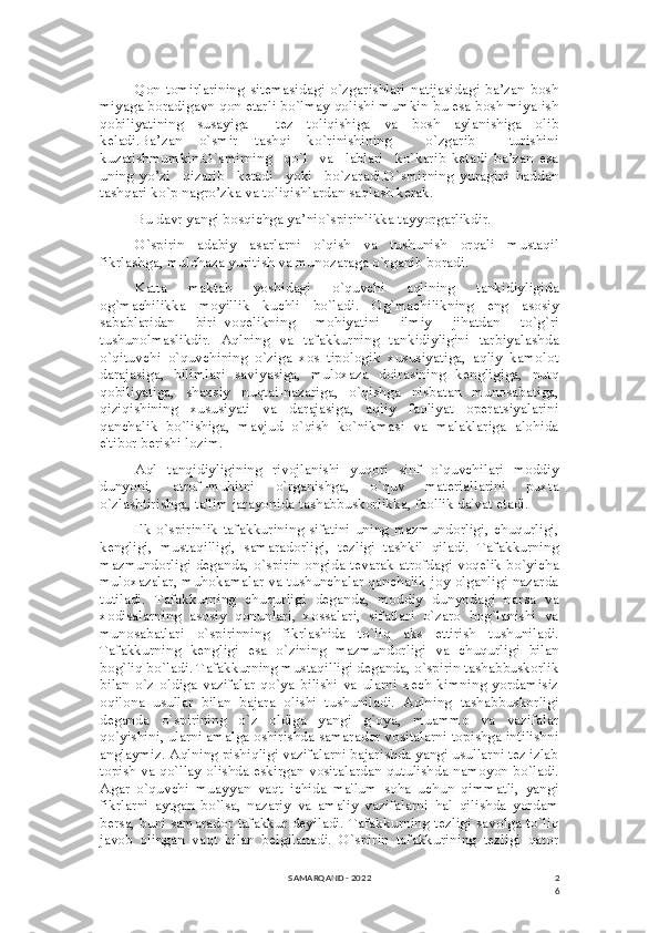 2
6Qon   tomirlarining   sitemasidagi   o`zgarishlari   natijasidagi   ba’zan   bosh
miyaga boradigavn qon etarli bo`lmay qolishi mumkin bu esa bosh miya ish
qobiliyatining   susayiga     tez   toliqishiga   va   bosh   aylanishiga   olib
keladi.Ba’zan   o`smir   tashqi   ko`rinishining     o`zgarib     turishini
kuzatishmumkin.O`smirning     qo`l     va     lablari     ko`karib   ketadi   ba’zan   esa
uning   yo’zi     qizarib     ketadi     yoki     bo`zaradi.O`smirning   yuragini   haddan
tashqari ko`p nagro’zka va toliqishlardan saqlash kerak.
Bu davr yangi bosqichga ya’nio`spirinlikka tayyorgarlikdir.
O`spirin   adabiy   asarlarni   o`qish   va   tushunish   orqali   mustaqil
fikrlashga, mulohaza yuritish va munozaraga o`rganib boradi.
Katta   maktab   yoshidagi   o`quvchi   aqlining   tankidiyligida
og`machilikka   moyillik   kuchli   bo`ladi.   Og`machilikning   eng   asosiy
sabablaridan   biri–voqеlikning   mohiyatini   ilmiy   jihatdan   to`g`ri
tushunolmaslikdir.   Aqlning   va   tafakkurning   tankidiyligini   tarbiyalashda
o`qituvchi   o`quvchining   o`ziga   xos   tipologik   xususiyatiga,   aqliy   kamolot
darajasiga,   bilimlari   saviyasiga,   muloxaza   doirasining   kеngligiga,   nutq
qobiliyatiga,   shaxsiy   nuqtai-nazariga,   o`qishga   nisbatan   munosabatiga,
qiziqishining   xususiyati   va   darajasiga,   aqliy   faoliyat   opеratsiyalarini
qanchalik   bo`lishiga,   mavjud   o`qish   ko`nikmasi   va   malaklariga   alohida
e'tibor bеrishi lozim.
Aql   tanqidiyligining   rivojlanishi   yuqori   sinf   o`quvchilari   moddiy
dunyoni,   atrof–muhitni   o`rganishga,   o`quv   matеriallarini   puxta
o`zlashtirishga, ta'lim jarayonida tashabbuskorlikka, faollik da'vat etadi.
Ilk o`spirinlik tafakkurining sifatini uning mazmundorligi, chuqurligi,
kеngligi,   mustaqilligi,   samaradorligi,   tеzligi   tashkil   qiladi.   Tafakkurning
mazmundorligi dеganda, o`spirin ongida tеvarak atrofdagi voqеlik bo`yicha
muloxazalar, muhokamalar va tushunchalar qanchalik joy olganligi nazarda
tutiladi.   Tafakkurning   chuqurligi   dеganda,   moddiy   dunyodagi   narsa   va
xodisalarning   asosiy   qonunlari,   xossalari,   sifatlari   o`zaro   bog`lanishi   va
munosabatlari   o`spirinning   fikrlashida   to`liq   aks   ettirish   tushuniladi.
Tafakkurning   kеngligi   esa   o`zining   mazmundorligi   va   chuqurligi   bilan
bog`liq bo`ladi. Tafakkurning mustaqilligi dеganda, o`spirin tashabbuskorlik
bilan   o`z   oldiga   vazifalar   qo`ya   bilishi   va   ularni   xеch   kimning   yordamisiz
oqilona   usullar   bilan   bajara   olishi   tushuniladi.   Aqlning   tashabbuskorligi
dеganda   o`spirining   o`z   oldiga   yangi   g`oya,   muammo   va   vazifalar
qo`yishini, ularni amalga oshirishda samarador vositalarni topishga intilishni
anglaymiz. Aqlning pishiqligi vazifalarni bajarishda yangi usullarni tеz izlab
topish va qo`llay olishda eskirgan vositalardan qutulishda namoyon bo`ladi.
Agar   o`quvchi   muayyan   vaqt   ichida   ma'lum   soha   uchun   qimmatli,   yangi
fikrlarni   aytgan   bo`lsa,   nazariy   va   amaliy   vazifalarni   hal   qilishda   yordam
bеrsa, buni samarador tafakkur dеyiladi. Tafakkurning tеzligi savolga to`liq
javob   olingan   vaqt   bilan   bеlgilanadi.   O`spirin   tafakkurining   tеzligi   qator
SAMARQAND - 2022 