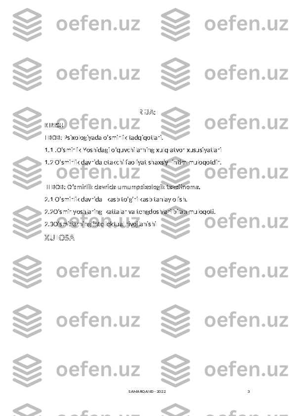 3REJA:
KIRISH
I BOB :  Psixologiyada o’smirlik tadqiqotlari.
1.1  .O‘smirlik Yoshidagi o‘quvchilarning xulq-atvor   xususiyatlari
1.2  O‘smirlik davrida etakchi faoliyat shaxsiy -intim muloqotdir.
 II BOB:  O’smirlik davrida umumpsixologik tavsifnoma.
2.1 O’smirlik davrida   kasb to’g’ri kasb tanlay olish.
2.2O’smir yoshlaring  kattalar va tengdoshlari bilan muloqoti.
2.3 O‘smirlarning intellektual rivojlanishi
XULOSA
SAMARQAND - 2022 