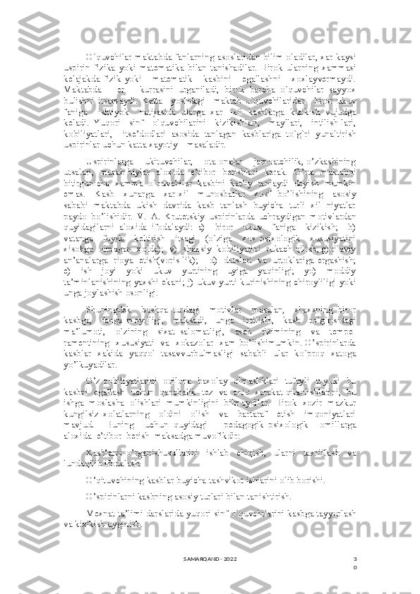 3
0O`quvchilar maktabda fanlarning asoslaridan bilim oladilar, xar kaysi
uspirin   fizika   yoki   matematika   bilan   tanishadilar.   Birok   ularning   xammasi
kelajakda   fizik   yoki       matematik       kasbini       egallashni       xoxlayvermaydi.
Maktabda       er       kurrasini   urganiladi,   birok   barcha   o`quvchilar   sayyox
bulishni   itsamaydi.   Katta     yoshdagi     maktab   o`quvchilaridan     biror   ukuv
faniga     ishtiyok     natijasida   ularga   xar   –xil   kasblarga   kizikish   vujudga
keladi.   Yuqori     sinf     o`quvchilarini     kizikishlari,     mayllari,     intilish-lari,
kobiliyatlari,     itse’dodlari   asosida   tanlagan   kasblariga   to`g`ri   yunaltirish
uspirinlar uchun katta xayotiy    masaladir.    
Uspirinlarga    ukituvchilar,    ota-onalar    jamoatchilik, o’zkasbining
utsalari,   murab-biylar   aloxida   e’tibor   berishlari   kerak.   O’rta   maktabni
bitirgunicha   xamma   o`quvchilar   kasbini   kat’iy   tanlaydi   deyish   mumkin
emas.     Kasb   –xunarga     xar-xil     munosbatlar     xosil   bo’lishining     asosiy
sababi   maktabda   ukish   davrida   kasb   tanlash   buyicha   turli   xil   niyatlar
paydo   bo’lishidir.   V.   A.   Krutetskiy   uspirinlarda   uchraydigan   motivlardan
quyidagilarni   aloxida   ifodalaydi:   a)     biror     ukuv     faniga     kizikish;     b)
vatanga     foyda     keltirish     itsagi     (o`ziga     xos   psixologik     xususiyatini
xisobga  olmagan  xolda);  v)  shaxsiy  kobiliyatini  rukach qilish; g)oilaviy
an’analarga   rioya   etish(voris-lik);       d)   dutslari   va   urtoklariga ergashish;
e)     ish      joyi     yoki     ukuv     yurtining       uyiga      yaqinligi;      yo)       moddiy
ta’minlanishining yaxshi ekani; j) ukuv yurti kurinishining chiroyliligi yoki
unga joylashish osonligi.
Shuningdek     boshqa   turdagi     motivlar     masalan,     shaxsning   biror
kasbga,     fanga   moyilligi,     maksadi,     unga     intilishi,     kasb     to`g`risidagi
ma’lumoti,     o`zining     sixat   salomatligi,     asab     tizimining     va     tempe-
ramentining   xususiyati   va   xokazolar   xam bo’lishimumkin. O’spirinlarda
kasblar   xakida   yaqqol   tasavvurbulmasligi   sababli   ular   ko`proq   xatoga
yo’lkuyadilar. 
O’z qobiliyatlarini   oqilona   baxolay   olmasliklari   tufayli   u yoki   bu
kasbni  egallash  uchun  qanchalik  tez  va  aniq  xarakat qilaolishlarini,  bu
ishga  moslasha  olishlari  mumkinligini  bilmaydilar.  Birok  xozir  mazkur
kungilsiz   xolatlarning     oldini     olish     va     bartaraf     etish     imqoniyatlari
mavjud.     Buning     uchun   quyidagi       pedagogik–psixologik     omillarga
aloxida  e’tibor  berish  maksadga muvofikdir:
Kasblarni   o’rganishusullarini     ishlab     chiqish,     ularni     tasniflash     va
lundaqilib ifodalash.
O’qituvchining kasblar buyicha tashvikot ishlarini olib borishi.
O’spirinlarni kasbning asosiy turlari bilan tanishtirish. 
Mexnat ta’limi darslarida yuqori sinf o`quvchilarini kasbga tayyorlash
va kizikish uygotish. 
SAMARQAND - 2022 