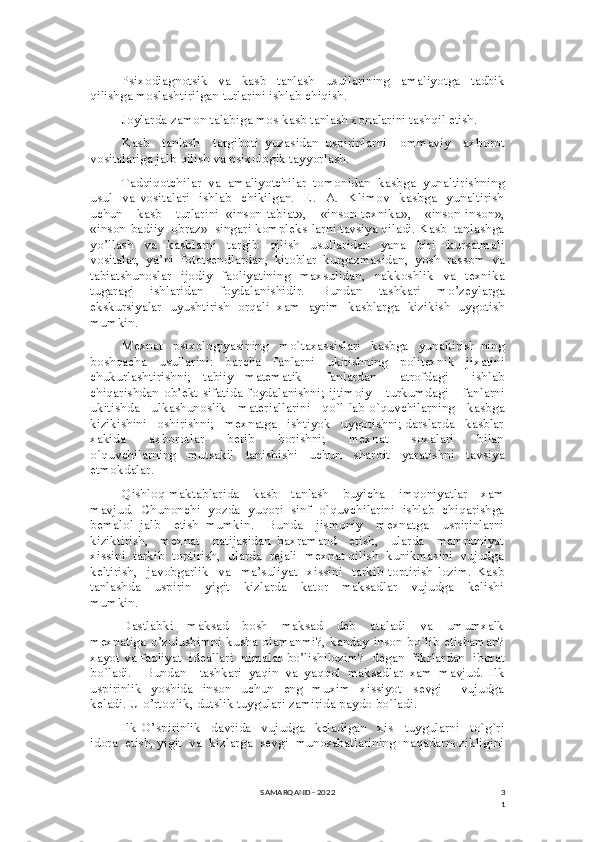 3
1Psixodiagnotsik     va     kasb     tanlash     usullarining     amaliyotga     tadbik
qilishga moslashtirilgan turlarini ishlab chiqish. 
Joylarda zamon talabiga mos kasb tanlash xonalarini tashqil etish. 
Kasb     tanlash     targiboti   yuzasidan   uspirinlarni     ommaviy     axborot
vositalariga jalb qilish va psixologik tayyorlash. 
Tadqiqotchilar  va  amaliyotchilar  tomonidan  kasbga  yunaltirishning
usul     va   vositalari     ishlab     chikilgan.     E.     A.     Klimov     kasbga     yunaltirish
uchun     kasb     turlarini   «inson-tabiat»,     «inson-texnika»,     «inson-inson»,
«inson-badiiy  obraz»  singari kompleks-larni tavsiya qiladi. Kasb  tanlashga
yo’llash     va     kasblarni     targib     qilish     usullaridan     yana     biri   –kursatmali
vositalar,   ya’ni   fototsendlardan,   kitoblar   kurgazmasidan,   yosh   rassom   va
tabiatshunoslar   ijodiy   faoliyatining   maxsulidan,   nakkoshlik   va   texnika
tugaragi   ishlaridan   foydalanishidir.   Bundan   tashkari   mo’zeylarga
ekskursiyalar   uyushtirish   orqali   xam   ayrim   kasblarga   kizikish   uygotish
mumkin. 
Mexnat   psixologiyasining   mo`taxassislari   kasbga   yunaltirish-ning
boshqacha   usullarini:   barcha   fanlarni   ukitishning   politexnik   jixatini
chukurlashtirishni;   tabiiy   matematik     fanlardan     atrofdagi     ishlab
chiqarishdan   ob’ekt   sifatida   foydalanishni;   ijtimoiy       turkumdagi       fanlarni
ukitishda   ulkashunoslik   materiallarini   qo`l-lab o`quvchilarning   kasbga
kizikishini   oshirishni;   mexnatga   ishtiyok   uygotishni; darslarda   kasblar
xakida       axborotlar       berib       borishni;       mexnat       soxalari       bilan
o`quvchilarning   mutsakil   tanishishi   uchun   sharoit   yaratishni   tavsiya
etmokdalar. 
Qishloq maktablarida     kasb     tanlash     buyicha     imqoniyatlar     xam
mavjud.   Chunonchi   yozda   yuqori   sinf   o`quvchilarini   ishlab   chiqarishga
bemalol   jalb     etish   mumkin.     Bunda     jismoniy     mexnatga     uspirinlarni
kiziktirish,     mexnat     natijasidan   baxramand     etish,     ularda     mamnuniyat
xissini  tarkib  toptirish,  ularda  rejali  mexnat qilish  kunikmasini  vujudga
keltirish,     javobgarlik     va     ma’suliyat     xissini    tarkib   toptirish   lozim.   Kasb
tanlashda     uspirin     yigit     kizlarda     kator     maksadlar     vujudga     kelishi
mumkin.  
Dastlabki     maksad   –bosh     maksad     deb     ataladi     va     umumxalk
mexnatiga o’zulushimni kusha olamanmi?, kanday inson bo`lib etishaman?
xayot va faoliyat  ideallari  nimalar bo’lishilozim?  degan  fikrlardan  iborat
bo`ladi.     Bundan     tashkari   yaqin   va   yaqqol   maksadlar   xam   mavjud.   Ilk
uspirinlik     yoshida    inson    uchun     eng    muxim     xissiyot  –sevgi        vujudga
keladi. U o’rtoqlik, dutslik tuygulari zamirida paydo bo`ladi. 
Ilk   O’spirinlik     davrida     vujudga     keladigan     xis   –tuygularni     to`g`ri
idora  etish, yigit  va  kizlarga  sevgi  munosabatlarining  naqadarnozikligini
SAMARQAND - 2022 