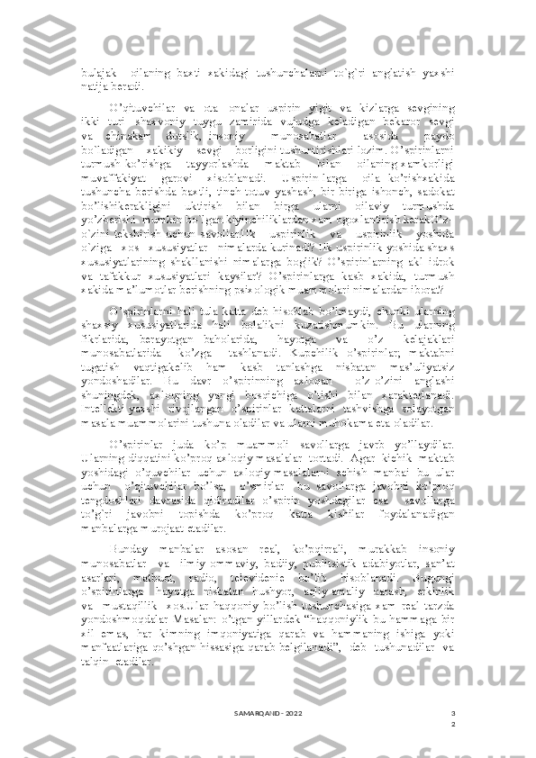 3
2bulajak     oilaning   baxti   xakidagi   tushunchalarni   to`g`ri   anglatish   yaxshi
natija beradi. 
O’qituvchilar   va   ota  –onalar   uspirin     yigit    va     kizlarga    sevgining
ikki   turi –shaxvoniy   tuygu   zamirida    vujudga   keladigan   bekaror   sevgi
va     chinakam     dutslik,   insoniy         munosabatlar         asosida         paydo
bo`ladigan    xakikiy    sevgi    borligini tushuntirishlari lozim. O’spirinlarni
turmush ko’rishga       tayyorlashda       maktab       bilan       oilaning xamkorligi
muvaffakiyat     garovi     xisoblanadi.     Uspirin-larga     oila   ko’rishxakida
tushuncha   berishda   baxtli,   tinch-totuv   yashash,   bir-biriga   ishonch,   sadokat
bo’lishikerakligini     uktirish     bilan     birga     ularni     oilaviy     turmushda
yo’zberishi  mumkin bo`lgan kiyinchiliklardan xam ogoxlantirish kerakO’z–
o`zini   tekshirish   uchun   savollar.Ilk       uspirinlik       va       uspirinlik       yoshida
o`ziga   xos   xususiyatlar   nimalarda kurinadi? Ilk uspirinlik yoshida shaxs
xususiyatlarining   shakllanishi   nimalarga   boglik?   O’spirinlarning   akl–idrok
va   tafakkur   xususiyatlari   kaysilar?   O’spirinlarga   kasb   xakida,   turmush
xakida ma’lumotlar berishning psixologik muammolari nimalardan iborat? 
O’spirinlarni   hali   tula   katta   deb   hisoblab   bo’lmaydi,   chunki   ularning
shaxsiy   xususiyatlarida   hali   bolalikni   kuzatishmumkin.   Bu   ularning
fikrlarida,   berayotgan   baholarida,     hayotga     va     o’z     kelajaklari
munosabatlarida     ko’zga     tashlanadi.   Kupchilik   o’spirinlar;   maktabni
tugatish   vaqtigakelib   ham   kasb   tanlashga   nisbatan   mas’uliyatsiz
yondoshadilar.   Bu   davr   o’spirinning   axloqan     o’z-o’zini   anglashi
shuningdek,     axloqning     yangi     bosqichiga     o’tishi     bilan     xarakterlanadi.
Intellekti yaxshi   rivojlangan   o’spirinlar   kattalarni   tashvishga   solayotgan
masala muammolarini tushuna oladilar va ularni muhokama eta oladilar. 
O’spirinlar   juda   ko’p   muammoli   savollarga   javrb   yo’llaydilar.
Ularning diqqatini ko’proq axloqiy masalalar  tortadi.  Agar  kichik  maktab
yoshidagi  o’quvchilar  uchun  axloqiy masalalarni  echish  manbai -bu  ular
uchun     o’qituvchilar   bo’lsa,     o’smirlar     bu   savollarga   javobni   ko’proq
tengdoshlari   davrasida   qidiradilar   o’spirin   yoshdagilar   esa     savollarga
to’g`ri     javobni     topishda     ko’proq     katta     kishilar     foydalanadigan
manbalarga murojaat etadilar. 
Bunday   manbalar   asosan   real,   ko’pqirrali,   murakkab   insoniy
munosabatlar     va     ilmiy-ommaviy,   badiiy,   publitsistik   adabiyotlar,   san’at
asarlari,   matbuot,   radio,   televidenie   bo’lib   hisoblanadi.   Bugungi
o’spirinlarga       hayotga     nisbatan     hushyor,     aqliy-amaliy     qarash,     erkinlik
va     mustaqillik     xos.Ular   haqqoniy   bo’lish   tushunchasiga   xam   real   tarzda
yondoshmoqdalar   Masalan:   o’tgan   yillardek   “haqqoniylik   bu   hammaga   bir
xil   emas,   har   kimning   imqoniyatiga   qarab   va   hammaning   ishiga   yoki
manfaatlariga qo’shgan hissasiga qarab belgilanadi”,   deb   tushunadilar   va
talqin  etadilar.  
SAMARQAND - 2022 