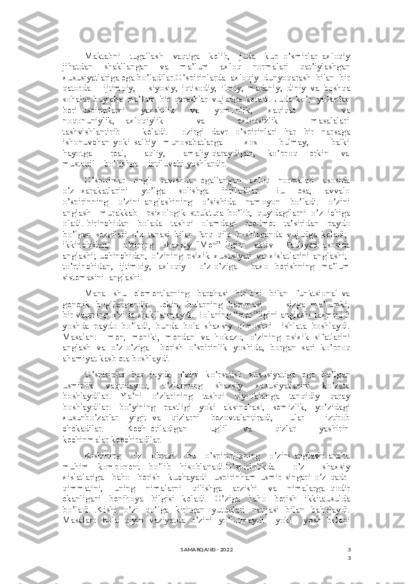 3
3Maktabni     tugallash     vaqtiga     kelib,     juda     kup   o’smirlar   axloqiy
jihatdan   shakllangan   va   ma’lum   axloq   normalari   qat’iylashgan
xususiyatlariga ega bo’ladilar.O’spirinlarda  axloqiy  dunyoqarash  bilan  bir
qatorda       ijtimoiy,       siyosiy,   iqtisodiy,   ilmiy,   madaniy,   diniy   va   boshqa
sohalar   buyicha   ma’lum   bir   qarashlar   vujudga   keladi.   Juda   ko’p   yillardan
beri   uspirinlarni       yaxshilik       va       yomonlik,       xaqiqat                   va
noqonuniylik,       axloqiylik                   va                   axloqsizlik                   masalalari
tashvishlantirib       keladi.   Hozirgi   davr   o’spirinlari   har   bir   narsaga
ishonuvchan   yoki   salbiy     munosabatlarga             xos             bulmay,             balki
hayotga           real,           aqliy,           amaliy qaraydigan,       ko’proq       erkin       va
mustaqil    bo’lishga    intiluvchi yoshlardir.
O’spirinlar     ongli     ravishda     egallangan     axloq     normalari     asosida
o’z   xarakatlarini     yo’lga     solishga     intiladilar.     Bu     esa,     avvalo
o’spirinning     o’zini   anglashining     o’sishida     namoyon     bo’ladi.     o’zini
anglash     murakkab     psixologik   struktura   bo’lib,   quyidagilarni   o’z   ichiga
oladi.-birinchidan     bolada     tashqi     olamdagi     predmet     ta’siridan     paydo
bo’lgan   sezgilari   o’z   tanasi   bilan   farq   qila   boshlaganda   vujudga   keladi;-
ikkinchidan,       o’zining     shaxsiy   "Men”   ligini     aktiv       faoliyati   asosida
anglashi;-uchinchidan,   o’zining   psixik   xususiyati   va   xislatlarini   anglashi;-
to’rtinchidan,   ijtimoiy,    axloqiy       o’z-o’ziga        baxo   berishning     ma’lum
sistemasini  anglashi. 
Mana     shu     elementlarning     barchasi     bir-biri     bilan     funktsional   va
genetik   bog`langandir.   Lekin,   bularning   hammasi               sizga   ma’lumki,
bir vaqtning o’zida shakllanmaydi. Bolaning “men”ligini anglashi taxmini 3
yoshda   paydo   bo’ladi,   bunda   bola   shaxsiy   olmoshni     ishlata   boshlaydi.
Masalan:     men,   meniki,   mendan   va   hokazo,   o’zining   psixik   sifatlarini
anglash   va   o’z-o’ziga     berish   o’spirinlik   yoshida,   borgan   sari   ko’proq
ahamiyat kasb eta boshlaydi.
O’spirinlar   har   joyda    o’zini   ko’rsatish   xususiyatiga   ega   bo’lgan
usmirlik       vaqtidayoq,       o’zlarining       shaxsiy       xususiyatlarini       ko’zata
boshlaydilar.   Ya’ni   o’zlarining   tashqi   qiyofalariga   tanqidiy   qaray
boshlaydilar:   bo’yining   pastligi   yoki   aksinchasi,   semizlik,   yo’zidagi
xusunbo’zarlar     yigit   va     qizlarni     bezovtalantiradi,       ular         iztirob
chekadilar.             Kech   etiladigan             ug`il         va             qizlar             yashirin
kechinmalar keechiradilar.   
Kishining     o’z     obrazi     -bu     o’spirinlikning     o’zini anglashi ancha
muhim   komponent   bo’lib   hisoblanadi.O’spirinlikda     o’z     shaxsiy
xislatlariga     baho     berish     kuchayadi     uspirinham   usmir   singari   o’z   qadr-
qimmatini,     uning     nimalarni     qilishga     arzishi     va     nimalarga   qodir
ekanligani   benihoya   bilgisi   keladi.   O’ziga   baho   berish   ikkitausulda
bo’ladi.I.Kishi   o’zi   qo’lga   kiritgan   yutuqlari   natijasi   bilan   baholaydi.
Masalan:   bola   qiyin   vaziyatda   o’zini   yo’lotmaydi     yoki     yosh   bolani
SAMARQAND - 2022 