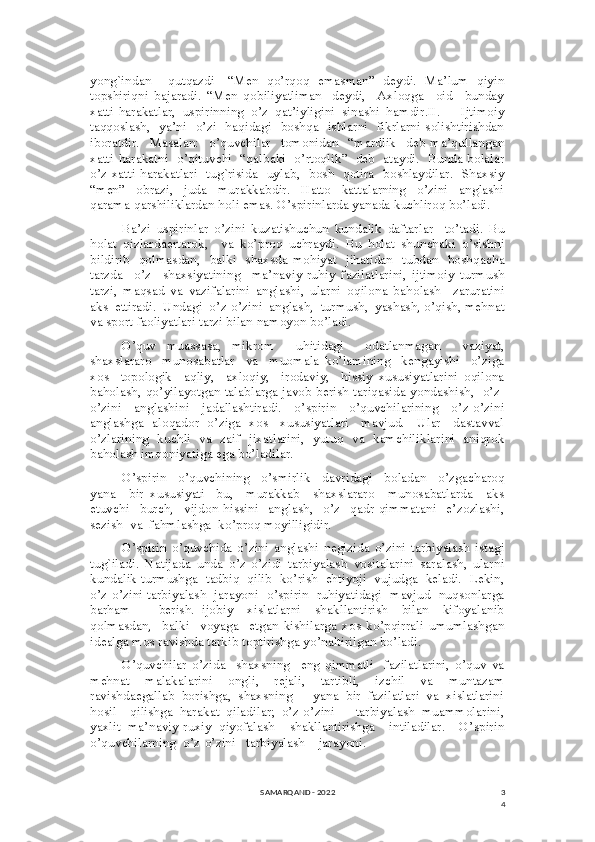 3
4yong`indan     qutqazdi   -“Men   qo’rqoq   emasman”   deydi.   Ma’lum   qiyin
topshiriqni   bajaradi.   “Men   qobiliyatliman   -deydi,     Axloqga     oid     bunday
xatti-harakatlar,   uspirinning   o’z   qat’iyligini   sinashi   hamdir.II.       Ijtimoiy
taqqoslash,   ya’ni   o’zi   haqidagi   boshqa   ishlarni   fikrlarni solishtirishdan
iboratdir.     Masalan:     o’quvchilar     tomonidan     “mardlik     deb   ma’qullangan
xatti-harakatni   o’qituvchi   “qalbaki   o’rtoqlik”   deb   ataydi.   Bunda bolalar
o’z xatti-harakatlari   tug`risida   uylab,   bosh   qotira   boshlaydilar.   Shaxsiy
“men”     obrazi,     juda     murakkabdir.     Hatto     kattalarning     o’zini     anglashi
qarama-qarshiliklardan holi emas. O’spirinlarda yanada kuchliroq bo’ladi. 
Ba’zi   uspirinlar   o’zini   kuzatishuchun   kundalik   daftarlar     to’tadi.   Bu
holat   qizlardaertarok,     va   ko’proq   uchraydi.   Bu   holat   shunchaki   o’sishni
bildirib   qolmasdan,   balki   shaxsda mohiyat   jihatidan   tubdan   boshqacha
tarzda     o’z     shaxsiyatining     ma’naviy-ruhiy   fazilatlarini,   ijtimoiy   turmush
tarzi,   maqsad   va   vazifalarini   anglashi,   ularni   oqilona   baholash     zaruratini
aks  ettiradi.  Undagi  o’z-o’zini  anglash,  turmush,  yashash, o’qish, mehnat
va sport faoliyatlari tarzi bilan namoyon bo’ladi. 
O’quv   muassasa,   mikrom     uhitidagi     odatlanmagan     vaziyat,
shaxslararo     munosabatlar     va     muomala   ko’lamining     kengayishi     o’ziga
xos     topologik     aqliy,     axloqiy,     irodaviy,     hissiy   xususiyatlarini   oqilona
baholash, qo’yilayotgan talablarga javob berish tariqasida yondashish,   o’z-
o’zini     anglashini     jadallashtiradi.     o’spirin     o’quvchilarining     o’z-o’zini
anglashga   aloqador   o’ziga  xos    xususiyatlari    mavjud.     Ular    dastavval
o’zlarining   kuchli   va   zaif   jixatlarini,   yutuq   va   kamchiliklarini   aniqrok
baholash imqoniyatiga ega bo’ladilar.
O’spirin     o’quvchining     o’smirlik     davridagi     boladan     o’zgacharoq
yana     bir   xususiyati   -bu,     murakkab     shaxslararo     munosabatlarda     aks
etuvchi     burch,     vijdon   hissini     anglash,     o’z     qadr-qimmatani     e’zozlashi,
sezish  va  fahmlashga  ko’proq moyilligidir. 
O’spirin   o’quvchida   o’zini   anglashi   negizida   o’zini   tarbiyalash   istagi
tug`iladi.   Natijada   unda   o’z-o’zidi   tarbiyalash   vositalarini   saralash,   ularni
kundalik turmushga  tadbiq  qilib  ko’rish  ehtiyoji  vujudga  keladi.  Lekin,
o’z-o’zini tarbiyalash   jarayoni   o’spirin   ruhiyatidagi   mavjud  nuqsonlarga
barham         berish.   ijobiy     xislatlarni     shakllantirish     bilan     kifoyalanib
qolmasdan,     balki     voyaga     etgan   kishilarga   xos   ko’pqirrali   umumlashgan
idealga mos ravishda tarkib toptirishga yo’naltirilgan bo’ladi. 
O’quvchilar   o’zida     shaxsning     eng   qimmatli     fazilatlarini,   o’quv   va
mehnat   malakalarini   ongli,   rejali,   tartibli,   izchil   va   muntazam
ravishdaegallab  borishga,  shaxsning      yana  bir  fazilatlari  va  xislatlarini
hosil     qilishga   harakat   qiladilar;   o’z-o’zini       tarbiyalash   muammolarini,
yaxlit   ma’naviy-ruxiy   qiyofalash     shakllantirishga     intiladilar.     O’spirin
o’quvchilarning  o’z-o’zini   tarbiyalash    jarayoni.  
SAMARQAND - 2022 