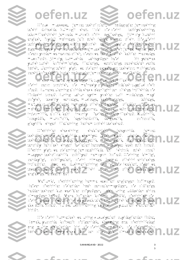 3
5O’quv     muassasa,     jamoat   tashqilotlari,         pedagoglar   jamoasining
ta’siri     doirasida     bulmog`i     shart.     Toki     o’z-o’zini         tarbiyalashning,
takomillashtirishi   jamoada   munosib   o’rin     egallashga,     ijtimoiy   burchni
anglash,   foydali   mehnatga   jalb   etish   ishiga   xizmat   qilsin.   O’z-o’zini
tarbiyalash   to’g`ri,   izga   solib     yuborish     uchun     uyg`un     birlikni   tashqil
etgan  tarbiyaviy  chora-tadbirlar majmuasi tarzida ta’sir jamoa majburiyati,
o’zaro yordam va nazorat qilish, o’zaro va  tanqid  qilish  kabilar  maqsadga
muvofiqdir. Ijtimoiy,   turmushda      uchraydigan   ba’zi                    bir   yaramas
yurish-turish     ko’rishmlariga,     illatlariga,     sarqitlariga   qaqshatkich   zarba
berish,   ularning   ta’siri     yigit     va   qizlarni   asrash,   yot   tashviqot   mohiyatiga
qarshi ko’rash olib borish pedagoglar jamoasining  bosh  vazifasidir. 
O’spirinlarda balog`atga etganlik tuyg`usi takomillashib   borib,   o’z-
o’zini   qaror   toptirish,   o’z   ma’naviy qiyofasini ifodalash tuyg`usi o’sib
o’tadi. Bu narsa ularning alohida shaxs  ekanligini tan  olishga intilishida o’z
ifodasini     topadi.   Buning     uchun     ayrim     yoshlar     turli     modalarga     mayl
qo’yish,     tasviriy     sanoatga,   musiqaga,   kasb-hunarga,               tabiatga,
maftunkor   qiziqishlarini   namoyish   qilishga   harakat,     qiladilar,   o’quv   va
mehnat    jamoalari    ta’sirida    matonat,    jasurlik,   sabr-toqat, kamtarlik,
intizomlilik,   alollik   kabi       insoniy       fazilatlar   takomillashadi.   Xudbinlik,
loqayddik,     munofiqlik,     laganbardorlik,     dangasalik,             qo’rqoqlik,
g`ayirlik   singari   illatlarning   barham topishi tezlashadi.
O’spirinlar   shaxsining     shakllanishi     jarayonida     jamoat
tashqilotlarining     roli   alohida       ahamiyat       kasb       etadi.       Ularda       faollik,
tashabbuskorlik,     mustaqillik, qat’iyatlik,   mas’uliyatlik,   o’z   harakatlarini
tanqidiy  baholash  singari  fazilatlari barqaror  xususiyat  kasb  etib  boradi.
O’spirin   yigit   va   qizlarning   jamoatchilikda   faol     ishtirok     etish     orqali
muayyan   tashqilotchilik     qobiliyati     namoyon     bo’ladi.   O’zining     kimligi,
qandayligi,     qobiliyatlari,     o’zini     nimaga     hurmat     qilishini   aniqlashga
intiladirlar.     Dust     va     dushmanlarining     kimligi,   o’z   istaklari,   o’zini   va
tevarak-atrofni,     olamni    yaxshi     bilishi     uchun     nima     qilish        kerakligini
anglashga harakat qiladi. 
Ma’lumki,   o’spirinlarning   hamma   savollari   anglangan   bo’lmaydi.
Ba’zan     o’spirinlar     o’zlaridan     hech     qanoatlanmaydigan,     o’z     oldilariga
haddan tashqari  kup  vazifalar  qo’yadigan,  Lekin  uning  uddasidan  chiqa
olmaydigan bo’ladi.   Mana   bo’lardan   ko’rinib   turibdiki,   o’spirinlar   o’z-
o’zini  analiz  qilish teranligi va yuksak talablarni bajarish kerakligini o’zida
aks   ettira   boradi.   Bu   esa   uspirinlarning   kelgusi           yutuqlari   shartlaridan
biridir.
O’z-o’zini   hurmatlash   va   uning   xususiyatlari   quyidagilardan   ibdrat,
Demak,   yuqorida     ko’rsatib     o’tilganidek,     shaxsning     erta     o’spirinlikdagi
eng     muhim   xislatlaridan     biri     o’z-o’zini,     hurmatlash,     o’z-o’ziga     baho
berish     hamda   o’zviy   shaxs     deb     tan     olish     yoki     olmaslik     darajasidir.
SAMARQAND - 2022 