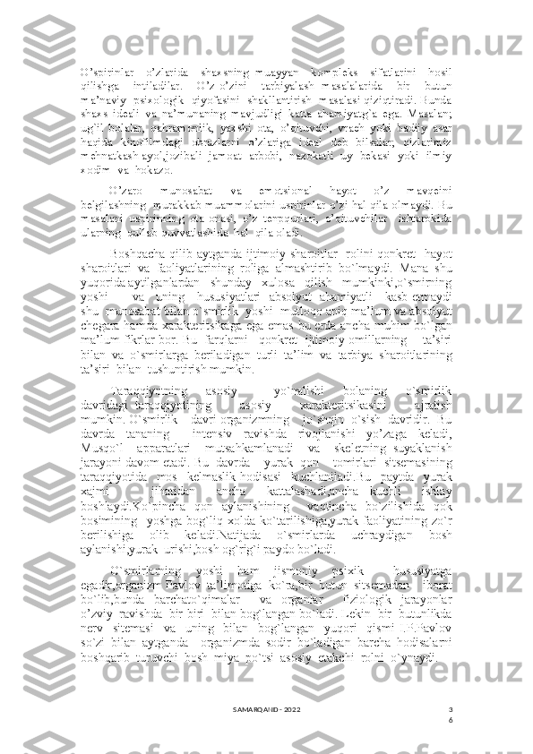 3
6O’spirinlar     o’zlarida     shaxsning   muayyan     kompleks     sifatlarini     hosil
qilishga     intiladilar.     O’z-o’zini     tarbiyalash   masalalarida     bir     butun
ma’naviy  psixologik  qiyofasini  shakllantirish  masalasi qiziqtiradi. Bunda
shaxs   ideali   va   na’munaning   mavjudligi   katta   ahamiyatg`a   ega.   Masalan;
ug`il   bolalar,   qahramonlik,   yaxshi   ota,   o’qituvchi,   vrach   yoki   badiiy   asar
haqida   kinofilmdagi   obrazlarni   o’zlariga   ideal   deb   bilsalar;   qizlarimiz
mehnatkash ayol,jozibali  jamoat  arbobi,  nazokatli  uy  bekasi  yoki  ilmiy
xodim  va  hokazo. 
O’zaro     munosabat     va     emotsional     hayot     o’z     mavqeini
belgilashning  murakkab muammolarini uspirinlar o’zi hal qila olmaydi. Bu
masalani   uspirinning   ota-onasi,   o’z   tenpqurlari,   o’qituvchilar     ishtarokida
ularning  qullab-quvvatlashida  hal  qila oladi.
Boshqacha  qilib aytganda ijtimoiy sharoitlar   rolini qonkret   hayot
sharoitlari   va   faoliyatlarining   roliga   almashtirib   bo`lmaydi.   Mana   shu
yuqorida aytilganlardan   shunday   xulosa   qilish   mumkinki,o`smirning
yoshi           va     uning     hususiyatlari   absolyut   ahamiyatli     kasb etmaydi
shu  munosabat bilan o`smirlik  yoshi  mutloqo aniq ma’lum va absolyut
chegara hamda xarakteritsikaga ega emas bu erda ancha muhim bo`lgan
ma’lum fikrlar bor. Bu   farqlarni     qonkret   ijtimoiy omillarning       ta’siri
bilan  va  o`smirlarga  beriladigan  turli  ta’lim  va  tarbiya  sharoitlarining
ta’siri  bilan  tushuntirish mumkin.
Taraqqiyotning         asosiy                 yo`nalishi         bolaning         o`smirlik
davridagi   taraqqiyotining         asosiy         xarakteritsikasini         ajratish
mumkin. O`smirlik    davri organizmning    jo`shqin  o`sish  davridir.  Bu
davrda     tananing         intensiv     ravishda     rivojlanishi     yo’zaga     keladi,
Musqo`l     apparatlari     mutsahkamlanadi     va     skeletning   suyaklanish
jarayoni davom etadi. Bu  davrda    yurak  qon    tomirlari  sitsemasining
taraqqiyotida     mos     kelmaslik   hodisasi     kuchlaniladi.Bu     paytda     yurak
xajmi         jihatidan     ancha     kattalashadi,ancha   kuchli     ishlay
boshlaydi.Ko`pincha    qon    aylanishining         vaqtincha    bo`zilishida    qok
bosimining     yoshga   bog`liq   xolda   ko`tarilishiga,yurak   faoliyatining   zo`r
berilishiga     olib     keladi.Natijada     o`smirlarda     uchraydigan     bosh
aylanishi,yurak  urishi,bosh og`rig`i paydo bo`ladi.
O`smirlarning     yoshi     ham     jismoniy     psixik         hususiyatga
egadir,organizm Pavlov  ta’limotiga  ko`ra,bir  butun  sitsemadan    iborat
bo`lib,bunda     barchato`qimalar         va     organlar         fiziologik     jarayonlar
o’zviy  ravishda  bir-biri  bilan bog`langan bo`ladi. Lekin  bir  butunlikda
nerv     sitemasi     va     uning     bilan     bog`langan     yuqori     qismi   I.P.Pavlov
so`zi  bilan  aytganda    organizmda  sodir  bo`ladigan  barcha  hodisalarni
boshqarib  turuvchi  bosh  miya  po`tsi  asosiy  etakchi  rolni  o`ynaydi.
SAMARQAND - 2022 