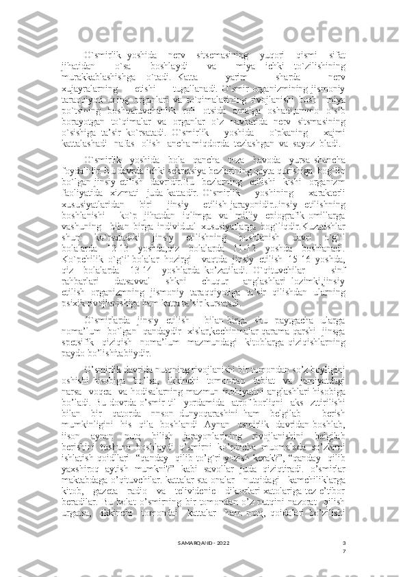 3
7O`smirlik   yoshida     nerv     sitsemasining     yuqori     qismi     sifat
jihatidan     o`sa     boshlaydi     va     miya   ichki   to`zilishining
murakkablashishga     o`tadi.   Katta           yarim           sharda           nerv
xujayralarning           etishi           tugallanadi.   O`smir   organizmining   jismoniy
taraqqiyoti   uning   organlari   va   to`qimalarining   rivojlanishi   bosh     miya
po`tsining     boshqaruvchanlik     roli     otsida     amalga     oshadi,ammo     o`sib
borayotgan   to`qimalar   va   organlar   o`z   navbatida   nerv   sitsmasining
o`sishiga   ta’sir   ko`rsatadi.   O`smirlik       yoshida       o`pkaning       xajmi
kattalashadi   nafas   olish   ancha miqdorda  tezlashgan  va  sayoz  bladi. 
O`smirlik     yoshida     bola     qancha     toza     havoda     yursa   shuncha
foydalidir. Bu davrda ichki sekretsiya bezlarining qayta qurishiga  bog`liq
bo`lgan   jinsiy   etilish     davridir.Bu     bezlarning     etilishi     kishi     organizm
faoliyatida     xizmati     juda   kattadir.   O`smirlik         yoshining         xarakterli
xususiyatlaridan         biri         jinsiy         etilish   jarayonidir.Jinsiy     etilishning
boshlanishi         ko`p     jihatdan     iqlimga     va     milliy     epiografik   omillarga
vashuning     bilan   birga   individual   xususiyatlarga   bog`liqdir.Kuzatishlar
shuni       ko`rsatadiki       jinsiy       etilishning       boshlanish       davri       o`g`il
bolalarda     12-13     yoshda,qiz     bolalarda     11-12     yoshda     boshlanadi.
Ko`pchilik  o`g`il bolalar  hozirgi    vaqtda  jinsiy  etilish  15-16  yoshda,
qiz     bolalarda     13-14     yoshlarda   ko’zatiladi.   O`qituvchilar           sinf
rahbarlari         datsavval         shkni         chuqur         anglashlari   lozimki,jinsiy
etilish   organizmning   jismoniy   taraqqiyotiga   ta’sir   qilishdan   ularning
psixik rivojlanishiga ham katta ta’sir kursatadi. 
O`smirlarda     jinsiy     etilish         bilan   birga     shu     paytgacha     ularga
noma’lum   bo`lgan   qandaydir   xislar,kechinmalar qarama-qarshi   jinsga
spetsifik     qiziqish     noma’lum     mazmundagi     kitoblarga   qiziqishlarning
paydo bo’lishitabiiydir.
O’smirlik davrida nutqning rivojlanishi bir tomondan so’z boyligini
oshishi   hisobiga     bo’lsa,     ikkinchi     tomondan     tabiat     va     jamiyatdagi
narsa    voqea     va  hodisalarning  mazmun  mohiyatini   anglashlari  hisobiga
bo’ladi.   Bu   dovrda   o’smir   til     yordamida     atrof-borliqni     aks     zttirilishi
bilan     bir     qatorda     nnson   dunyoqarashini   ham     belgilab         berish
mumkinligini     his     qila     boshlandi     Aynan     usmirlik     davridan   boshlab,
iison     aynan     nutq     bilish     jarayonlarining     rivojlanishini     belgilab
berishini   tushuna   boshlaydi   o’smirni   ko’pincha   muomalada   so’zlarni
ishlatish   qoidllari   -“qanday     qilib   to’g`ri   yozish   kerak?”,   “qanday     qilib
yaxshiroq   aytish   mumkni?”   kabi   savollar   juda   qiziqtiradi.   o’smirlar
maktabdaga o’qituvchilar. kattalar sta-onalar   nutqidagi   kamchiliklarga
kitob,     gazeta     radio     va     telividenie     diktorlari xatolariga tez e’tibor
beradilar.   Bu   holat   o’smirning   bir   tomondan   o’z   nutqini   nazorat     qilish
urgatsa,     ikkinchi     tomondai     kattalar     ham   nutq,   qoidalari   bo’zilishi
SAMARQAND - 2022 