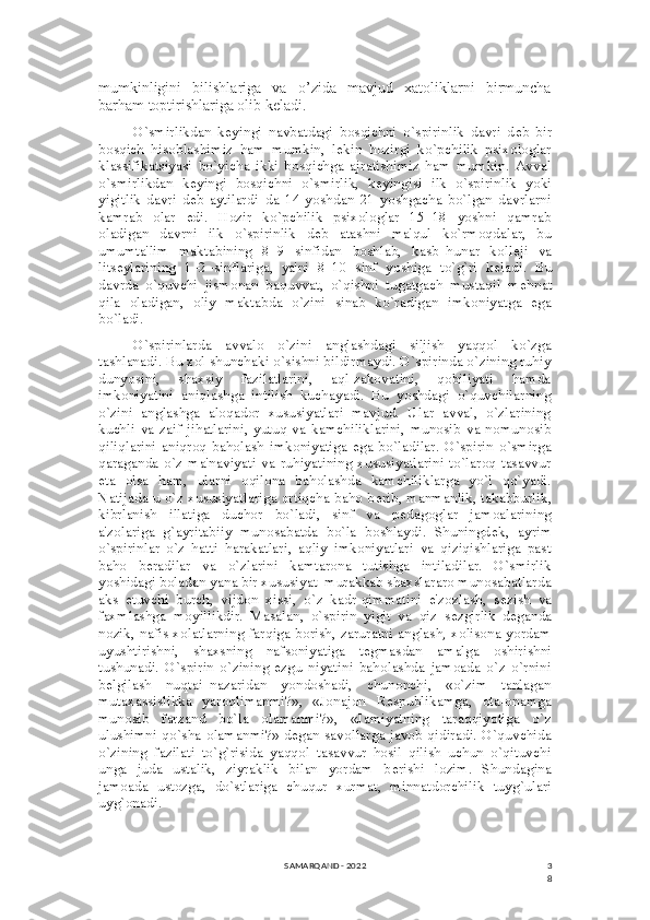 3
8mumkinligini     bilishlariga     va     o’zida     mavjud     xatoliklarni     birmuncha
barham toptirishlariga olib keladi.
O`smirlikdan   k е yingi   navbatdagi   bosqichni   o`spirinlik   davri   d е b   bir
bosqich   hisoblashimiz   ham   mumkin,   l е kin   hozirgi   ko`pchilik   psixologlar
klassifikatsiyasi   bo`yicha   ikki   bosqichga   ajratishimiz   ham   mumkin.   Avval
o`smirlikdan   k е yingi   bosqichni   o`smirlik,   k е yingisi   ilk   o`spirinlik   yoki
yigitlik   davri   d е b   aytilardi–da   14   yoshdan   21   yoshgacha   bo`lgan   davrlarni
kamrab   olar   edi.   Hozir   ko`pchilik   psixologlar   15–18   yoshni   qamrab
oladigan   davrni   ilk   o`spirinlik   d е b   atashni   ma'qul   ko`rmoqdalar,   bu
umumta'lim   maktabining   8–9   sinfidan   boshlab,   kasb–hunar   koll е ji   va
lits е ylarining   1–2–sinflariga,   ya'ni   8–10   sinf   yoshiga   to`g`ri   k е ladi.   Bu
davrda   o`quvchi   jismonan   baquvvat,   o`qishni   tugatgach   mustaqil   m е hnat
qila   oladigan,   oliy   maktabda   o`zini   sinab   ko`radigan   imkoniyatga   ega
bo`ladi.
O`spirinlarda   avvalo   o`zini   anglashdagi   siljish   yaqqol   ko`zga
tashlanadi. Bu xol shunchaki o`sishni bildirmaydi. O`spirinda o`zining ruhiy
dunyosini,   shaxsiy   fazilatlarini,   aql-zakovatini,   qobiliyati   hamda
imkoniyatini   aniqlashga   intilish   kuchayadi.   Bu   yoshdagi   o`quvchilarning
o`zini   anglashga   aloqador   xususiyatlari   mavjud.   Ular   avval,   o`zlarining
kuchli   va   zaif   jihatlarini,   yutuq   va   kamchiliklarini,   munosib   va   nomunosib
qiliqlarini   aniqroq   baholash   imkoniyatiga   ega   bo`ladilar.   O`spirin   o`smirga
qaraganda   o`z   ma'naviyati   va  ruhiyatining   xususiyatlarini  to`laroq  tasavvur
eta   olsa   ham,   ularni   oqilona   baholashda   kamchiliklarga   yo`l   qo`yadi.
Natijada u o`z xususiyatlariga ortiqcha baho b е rib, manmanlik, takabburlik,
kibrlanish   illatiga   duchor   bo`ladi,   sinf   va   p е dagoglar   jamoalarining
a'zolariga   g`ayritabiiy   munosabatda   bo`la   boshlaydi.   Shuningd е k,   ayrim
o`spirinlar   o`z   hatti–harakatlari,   aqliy   imkoniyatlari   va   qiziqishlariga   past
baho   b е radilar   va   o`zlarini   kamtarona   tutishga   intiladilar.   O`smirlik
yoshidagi boladan yana bir xususiyat–murakkab shaxslararo munosabatlarda
aks   etuvchi   burch,   vijdon   xissi,   o`z   kadr-qimmatini   e'zozlash,   s е zish   va
faxmlashga   moyillikdir.   Masalan,   o`spirin   yigit   va   qiz   s е zgirlik   d е ganda
nozik, nafis xolatlarning farqiga borish, zaruratni anglash, xolisona yordam
uyushtirishni,   shaxsning   nafsoniyatiga   t е gmasdan   amalga   oshirishni
tushunadi.   O`spirin   o`zining   ezgu   niyatini   baholashda   jamoada   o`z   o`rnini
b е lgilash   nuqtai–nazaridan   yondoshadi,   chunonchi,   «o`zim   tanlagan
mutaxassislikka   yaroqlimanmi?»,   «Jonajon   R е spublikamga,   ota-onamga
munosib   farzand   bo`la   olamanmi?»,   «Jamiyatning   taraqqiyotiga   o`z
ulushimni qo`sha olamanmi?» d е gan savollarga javob qidiradi. O`quvchida
o`zining   fazilati   to`g`risida   yaqqol   tasavvur   hosil   qilish   uchun   o`qituvchi
unga   juda   ustalik,   ziyraklik   bilan   yordam   b е rishi   lozim.   Shundagina
jamoada   ustozga,   do`stlariga   chuqur   xurmat,   minnatdorchilik   tuyg`ulari
uyg`onadi.
SAMARQAND - 2022 